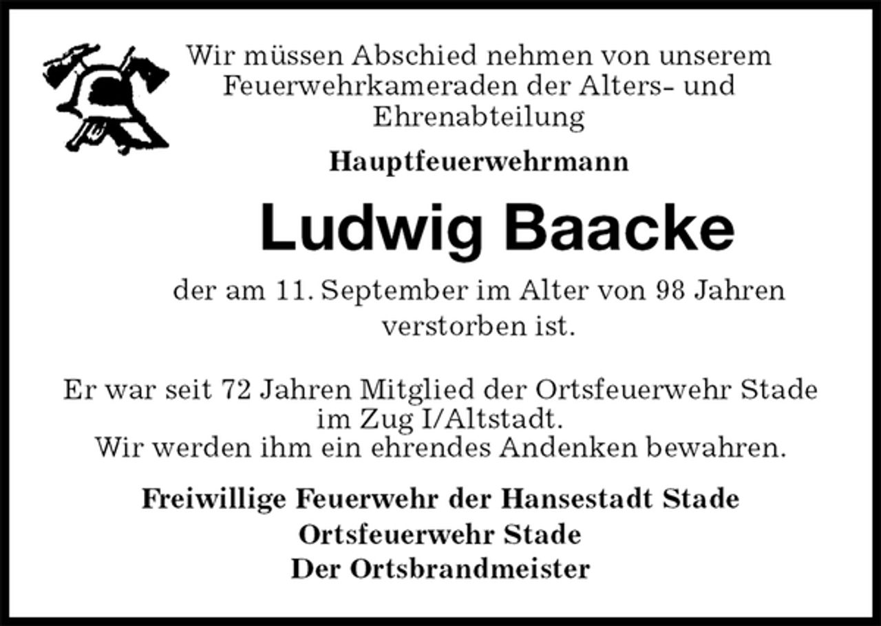 <p>Wir müssen Abschied nehmen von unserem<br />Feuerwehrkameraden der Alters- und<br />Ehrenabteilung<br />Hauptfeuerwehrmann<br />Ludwig Baacke<br />der am 11. September im Alter von 98 Jahren<br />verstorben ist.<br />Freiwillige Feuerwehr der Hansestadt Stade<br />Ortsfeuerwehr Stade<br />Der Ortsbrandmeister<br />Er war seit 72 Jahren Mitglied der Ortsfeuerwehr Stade im Zug I/Altstadt.<br />Wir werden ihm ein ehrendes Andenken bewahren.</p>