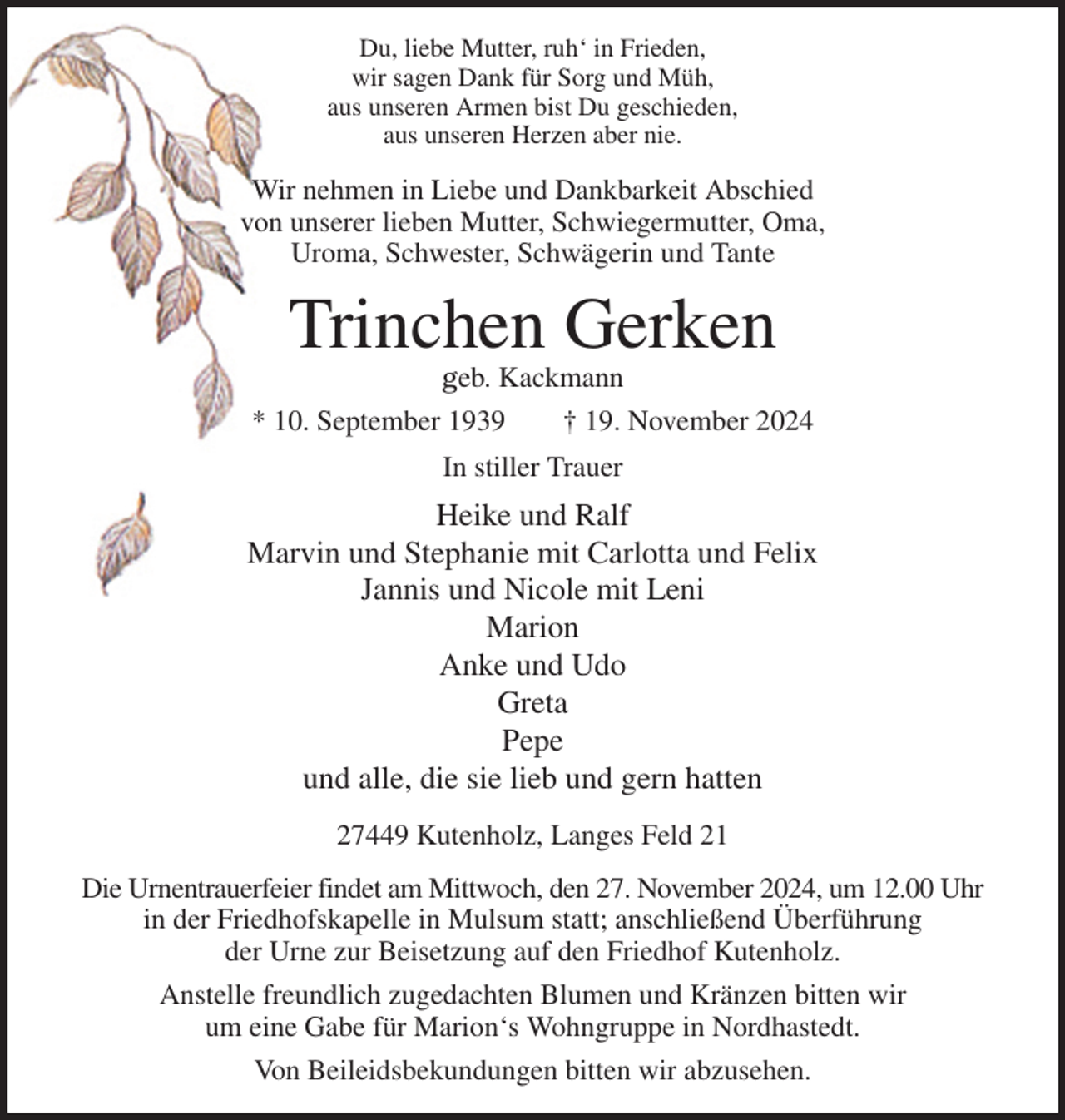 <p>Du, liebe Mutter, ruh' in Frieden,<br />wir sagen Dank für Sorg und Müh,<br />aus unseren Armen bist Du geschieden,<br />aus unseren Herzen aber nie.<br />Wir nehmen in Liebe und Dankbarkeit Abschied<br />von unserer lieben Mutter, Schwiegermutter, Oma,<br />Uroma, Schwester, Schwägerin und Tante<br />Trinchen Gerken<br />geb. Kackmann<br />* 10. September 1939 † 19. November 2024<br />In stiller Trauer<br />Heike und Ralf<br />Marvin und Stephanie mit Carlotta und Felix<br />Jannis und Nicole mit Leni<br />Marion<br />Anke und Udo<br />Greta<br />Pepe<br />und alle, die sie lieb und gern hatten<br />27449 Kutenholz, Langes Feld 21<br />Die Urnentrauerfeier findet am Mittwoch, den 27. November 2024, um 12.00 Uhr<br />in der Friedhofskapelle in Mulsum statt; anschließend Überführung<br />der Urne zur Beisetzung auf den Friedhof Kutenholz.<br />Anstelle freundlich zugedachten Blumen und Kränzen bitten wir<br />um eine Gabe für Marion's Wohngruppe in Nordhastedt.<br />Von Beileidsbekundungen bitten wir abzusehen.</p>