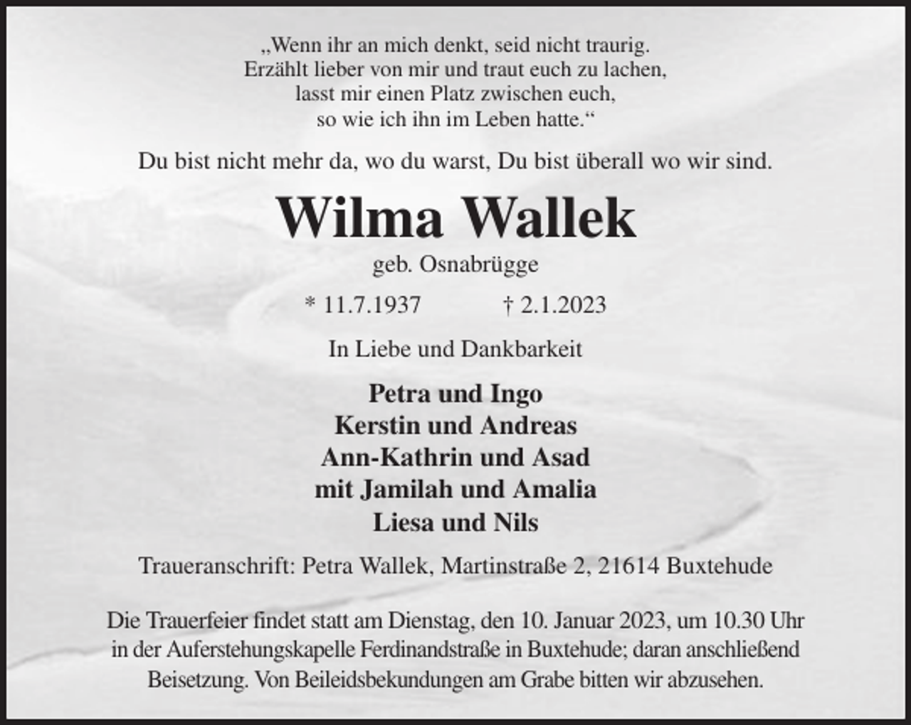 <p>„Wenn ihr an mich denkt, seid nicht traurig.<br />Erzählt lieber von mir und traut euch zu lachen,<br />lasst mir einen Platz zwischen euch,<br />so wie ich ihn im Leben hatte.“<br />Du bist nicht mehr da, wo du warst, Du bist überall wo wir sind.<br />Wilma Wallek<br />geb. Osnabrügge<br />* 11.7.1937 † 2.1.2023<br />In Liebe und Dankbarkeit<br />Petra und Ingo<br />Kerstin und Andreas<br />Ann-Kathrin und Asad<br />mit Jamilah und Amalia<br />Liesa und Nils<br />Traueranschrift: Petra Wallek, Martinstraße 2, 21614 Buxtehude</p><p>Die Trauerfeier findet statt am Dienstag, den 10. Januar 2023, um 10.30 Uhr<br />in der Auferstehungskapelle Ferdinandstraße in Buxtehude; daran anschließend<br />Beisetzung. Von Beileidsbekundungen am Grabe bitten wir abzusehen.</p>
