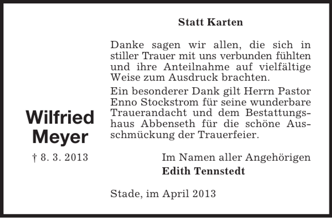 <p>Statt Karten</p><p>Wilfried<br />Meyer<br />† 8. 3. 2013</p><p>Danke sagen wir allen, die sich in<br />stiller Trauer mit uns verbunden fühlten<br />und ihre Anteilnahme auf vielfältige<br />Weise zum Ausdruck brachten.<br />Ein besonderer Dank gilt Herrn Pastor<br />Enno Stockstrom für seine wunderbare<br />Trauerandacht und dem Bestattungshaus Abbenseth für die schöne Ausschmückung der Trauerfeier.<br />Im Namen aller Angehörigen<br />Edith Tennstedt<br />Stade, im April 2013</p>