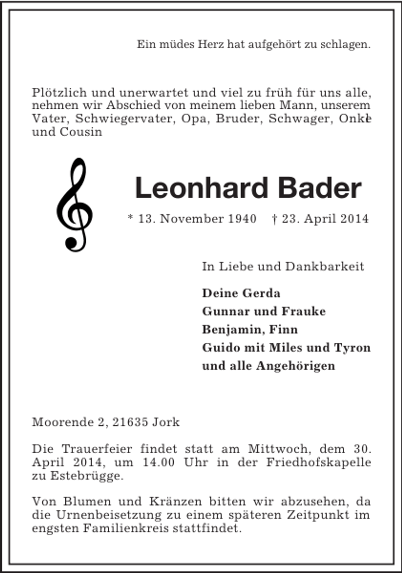 <p>Ein müdes Herz hat aufgehört zu schlagen.<br />Plötzlich und unerwartet und viel zu früh für uns alle, nehmen wir Abschied von meinem lieben Mann, unserem Vater, Schwiegervater, Opa, Bruder, Schwager, Onkel und Cousin<br />Leonhard Bader<br />* 13. November 1940 † 23. April 2014<br />In Liebe und Dankbarkeit</p><p>Deine Gerda<br />Gunnar und Frauke<br />Benjamin, Finn<br />Guido mit Miles und Tyron<br />und alle Angehörigen<br />Moorende 2, 21635 Jork</p><p>Die Trauerfeier findet statt am Mittwoch, dem 30. April 2014, um 14.00 Uhr in der Friedhofskapelle<br />zu Estebrügge.</p><p>Von Blumen und Kränzen bitten wir abzusehen, da die Urnenbeisetzung zu einem späteren Zeitpunkt im<br />engsten Familienkreis stattfindet.</p>