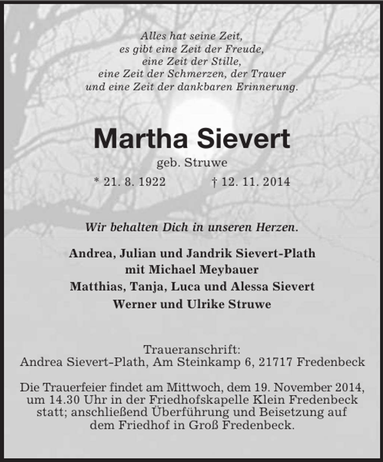<p>Alles hat seine Zeit,<br />es gibt eine Zeit der Freude,<br />eine Zeit der Stille,<br />eine Zeit der Schmerzen, der Trauer<br />und eine Zeit der dankbaren Erinnerung.<br />Martha Sievert<br />geb. Struwe<br />* 21. 8. 1922 † 12. 11. 2014<br />Wir behalten Dich in unseren Herzen.<br />Andrea, Julian und Jandrik Sievert-Plath<br />mit Michael Meybauer<br />Matthias, Tanja, Luca und Alessa Sievert<br />Werner und Ulrike Struwe<br />Traueranschrift:<br />Andrea Sievert-Plath, Am Steinkamp 6, 21717 Fredenbeck</p><p>Die Trauerfeier findet am Mittwoch, dem 19. November 2014,<br />um 14.30 Uhr in der Friedhofskapelle Klein Fredenbeck statt; anschließend Überführung und Beisetzung auf<br />dem Friedhof in Groß Fredenbeck.</p>
