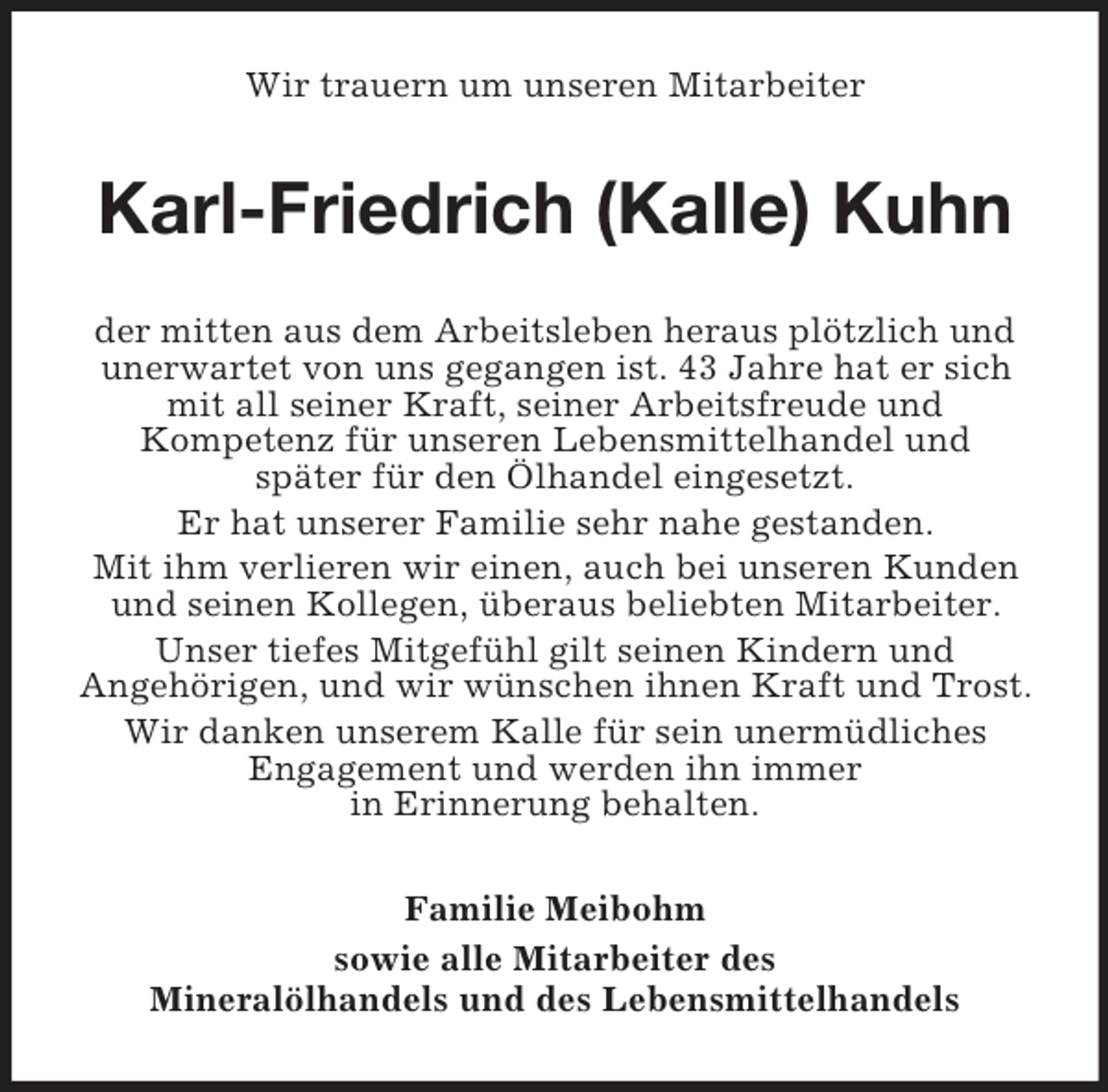 <p>Wir trauern um unseren Mitarbeiter</p><p>Karl-Friedrich (Kalle) Kuhn<br />der mitten aus dem Arbeitsleben heraus plötzlich und<br />unerwartet von uns gegangen ist. 43 Jahre hat er sich<br />mit all seiner Kraft, seiner Arbeitsfreude und<br />Kompetenz für unseren Lebensmittelhandel und<br />später für den Ölhandel eingesetzt.<br />Er hat unserer Familie sehr nahe gestanden.<br />Mit ihm verlieren wir einen, auch bei unseren Kunden<br />und seinen Kollegen, überaus beliebten Mitarbeiter.<br />Unser tiefes Mitgefühl gilt seinen Kindern und<br />Angehörigen, und wir wünschen ihnen Kraft und Trost.<br />Wir danken unserem Kalle für sein unermüdliches<br />Engagement und werden ihn immer<br />in Erinnerung behalten.<br />Familie Meibohm<br />sowie alle Mitarbeiter des<br />Mineralölhandels und des Lebensmittelhandels</p>
