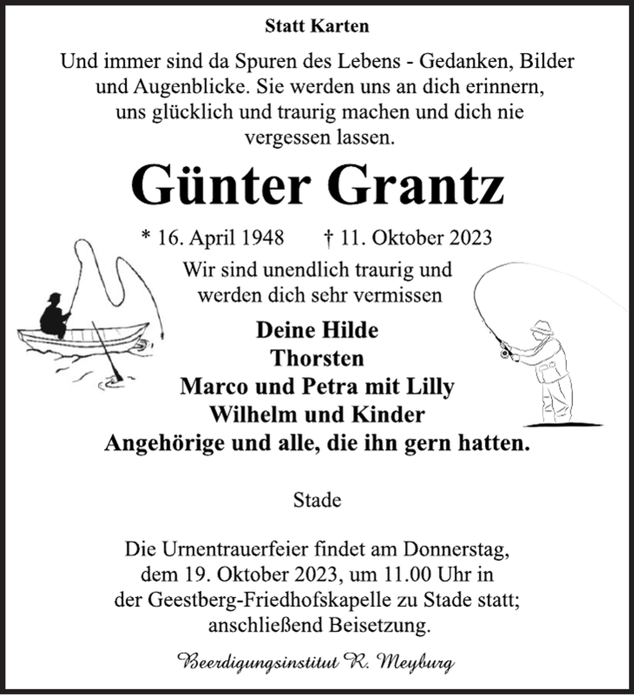 <p>Statt Karten<br />Und immer sind da Spuren des Lebens - Gedanken, Bilder<br />und Augenblicke. Sie werden uns an dich erinnern,<br />uns glücklich und traurig machen und dich nie<br />vergessen lassen.<br />Günter Grantz<br />* 16. April 1948 † 11. Oktober 2023<br />Wir sind unendlich traurig und<br />werden dich sehr vermissen<br />Deine Hilde<br />Thorsten<br />Marco und Petra mit Lilly<br />Wilhelm und Kinder<br />Angehörige und alle, die ihn gern hatten.<br />Stade<br />Die Urnentrauerfeier findet am Donnerstag,<br />dem 19. Oktober 2023, um 11.00 Uhr in<br />der Geestberg-Friedhofskapelle zu Stade statt;<br />anschließend Beisetzung.<br />Bestattungsinstitut R. Meyburg</p>