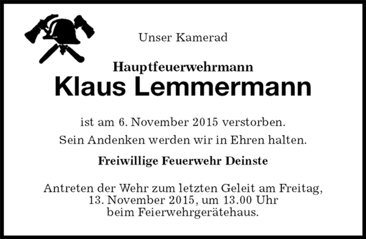 <p>Unser Kamerad<br />Hauptfeuerwehrmann<br />Klaus Lemmermann<br />ist am 6. November 2015 verstorben.<br />Sein Andenken werden wir in Ehren halten.<br />Freiwillige Feuerwehr Deinste<br />Antreten der Wehr zum letzten Geleit am Freitag,<br />13. November 2015, um 13.00 Uhr<br />beim Feierwehrgerätehaus.</p>