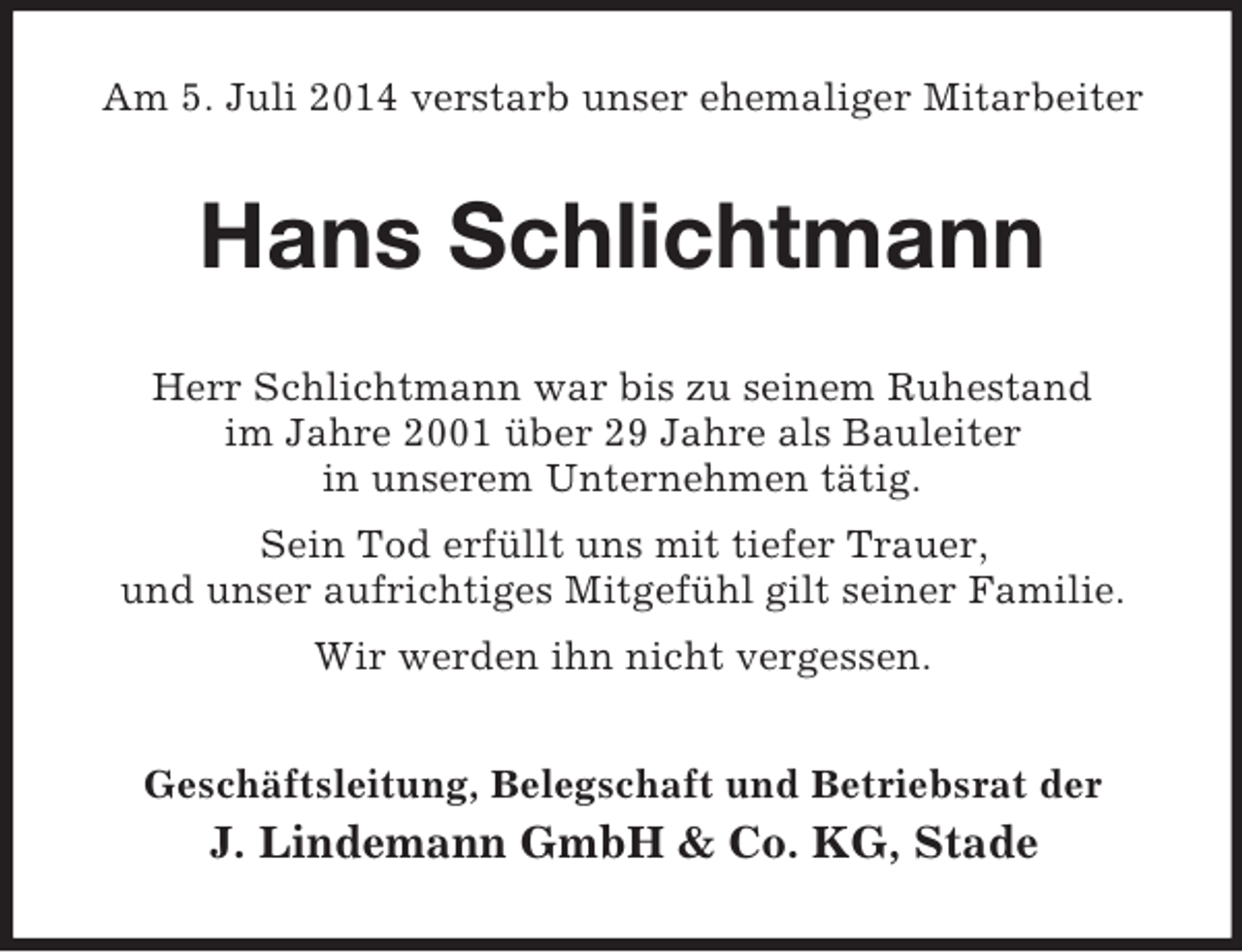 <p>Am 5. Juli 2014 verstarb unser ehemaliger Mitarbeiter<br />Hans Schlichtmann<br />Herr Schlichtmann war bis zu seinem Ruhestand<br />im Jahre 2001 über 29 Jahre als Bauleiter<br />in unserem Unternehmen tätig.<br />Sein Tod erfüllt uns mit tiefer Trauer,<br />und unser aufrichtiges Mitgefühl gilt seiner Familie.<br />Wir werden ihn nicht vergessen.<br />Geschäftsleitung, Belegschaft und Betriebsrat der<br />J. Lindemann GmbH</p>