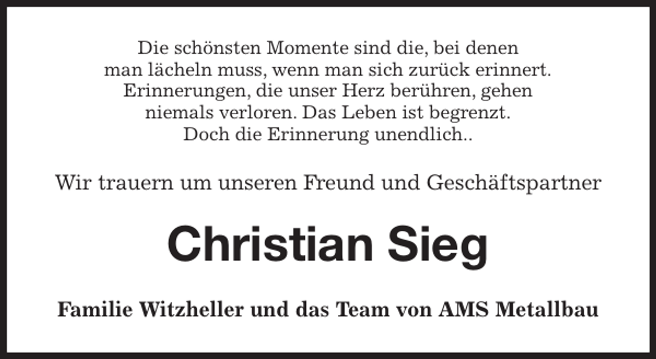 <p>Die schönsten Momente sind die, bei denen<br />man lächeln muss, wenn man sich zurück erinnert.<br />Erinnerungen, die unser Herz berühren, gehen<br />niemals verloren. Das Leben ist begrenzt.<br />Doch die Erinnerung unendlich..<br />Wir trauern um unseren Freund und Geschäftspartner<br />Christian Sieg<br />Familie Witzheller und das Team von AMS Metallbau</p>