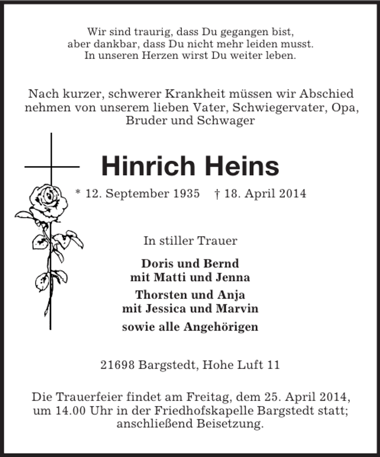 <p>Wir sind traurig, dass Du gegangen bist,<br />aber dankbar, dass Du nicht mehr leiden musst.<br />In unseren Herzen wirst Du weiter leben.<br />Nach kurzer, schwerer Krankheit müssen wir Abschied<br />nehmen von unserem lieben Vater, Schwiegervater, Opa, Bruder und Schwager<br />Hinrich Heins<br />* 12. September 1935 † 18. April 2014<br />In stiller Trauer<br />Doris und Bernd<br />mit Matti und Jenna<br />Thorsten und Anja<br />mit Jessica und Marvin<br />sowie alle Angehörigen<br />21698 Bargstedt, Hohe Luft 11</p><p>Die Trauerfeier findet am Freitag, dem 25. April 2014,<br />um 14.00 Uhr in der Friedhofskapelle Bargstedt statt;<br />anschließend Beisetzung.</p>