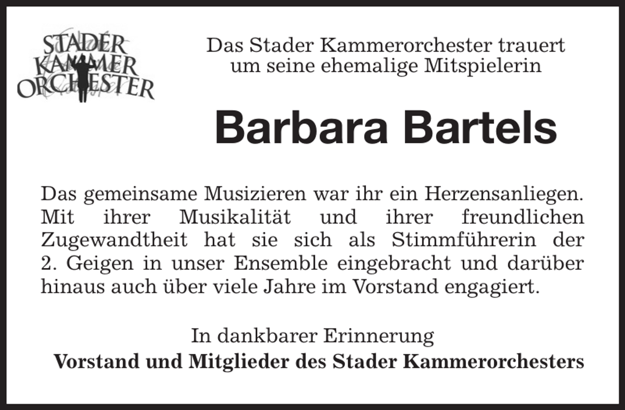 <p>Das Stader Kammerorchester trauert<br />um seine ehemalige Mitspielerin<br />Barbara Bartels<br />Das gemeinsame Musizieren war ihr ein Herzensanliegen.<br />Mit ihrer Musikalität und ihrer freundlichen<br />Zugewandtheit hat sie sich als Stimmführerin der<br />2. Geigen in unser Ensemble eingebracht und darüber hinaus auch über viele Jahre im Vorstand engagiert.<br />In dankbarer Erinnerung<br />Vorstand und Mitglieder des Stader Kammerorchesters</p>