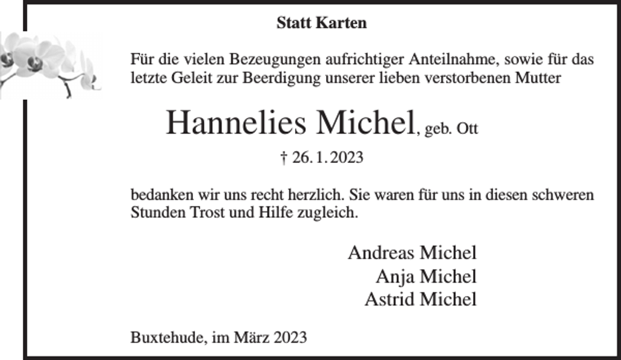 <p>Statt Karten<br />Für die vielen Bezeugungen aufrichtiger Anteilnahme, sowie für das letzte Geleit zur Beerdigung unserer lieben verstorbenen Mutter<br />Hannelies Michel, geb. Ott<br />† 26. 1. 2023<br />bedanken wir uns recht herzlich. Sie waren für uns in diesen schweren Stunden Trost und Hilfe zugleich.<br />Andreas Michel<br />Anja Michel<br />Astrid Michel<br />Buxtehude, im März 2023</p>