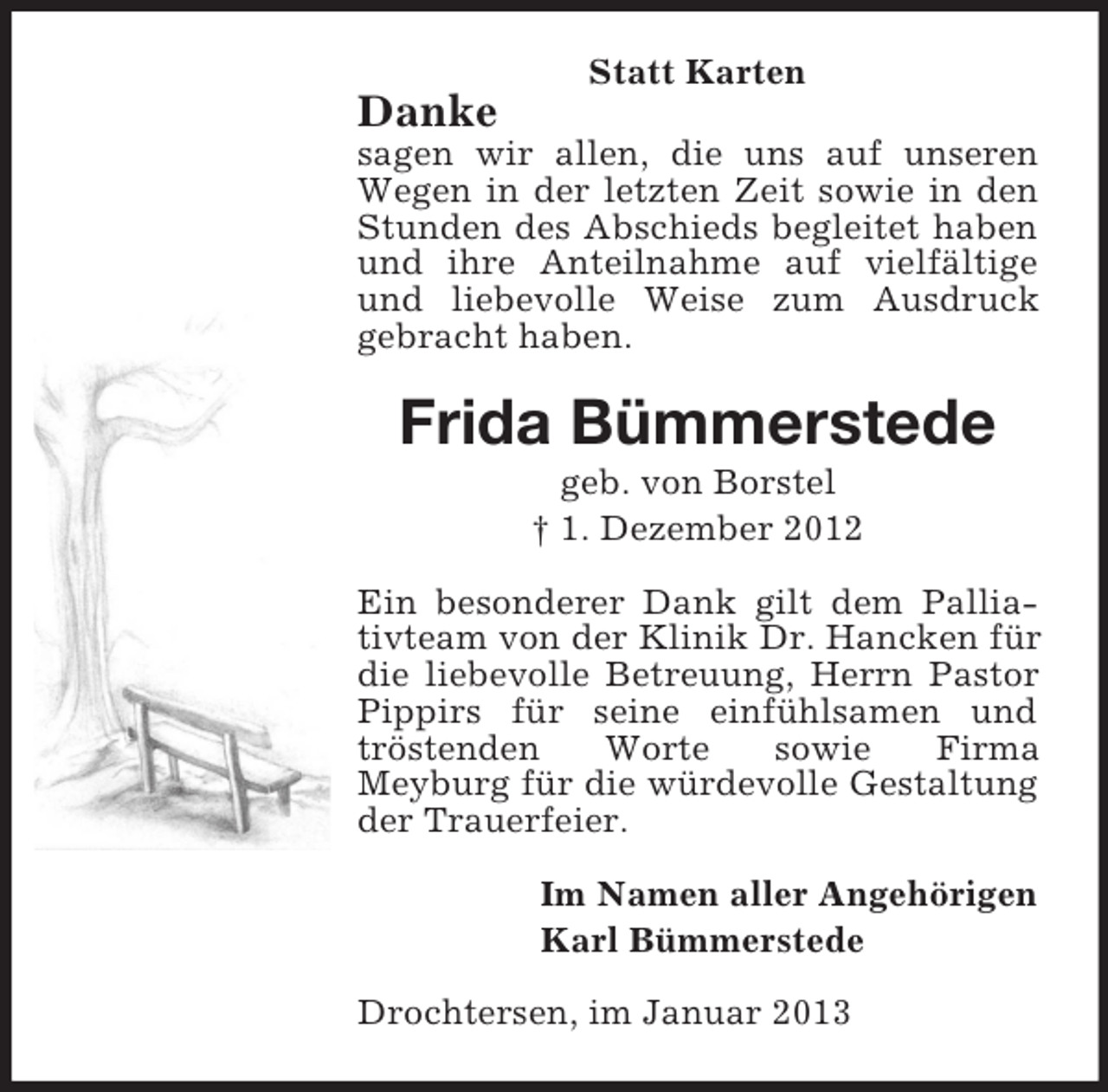 <p>Statt Karten</p><p>Danke<br />sagen wir allen, die uns auf unseren<br />Wegen in der letzten Zeit sowie in den<br />Stunden des Abschieds begleitet haben<br />und ihre Anteilnahme auf vielfältige<br />und liebevolle Weise zum Ausdruck<br />gebracht haben.</p><p>Frida Bümmerstede<br />geb. von Borstel<br />† 1. Dezember 2012<br />Ein besonderer Dank gilt dem Palliativteam von der Klinik Dr. Hancken für<br />die liebevolle Betreuung, Herrn Pastor<br />Pippirs für seine einfühlsamen und<br />tröstenden<br />Worte<br />sowie<br />Firma<br />Meyburg für die würdevolle Gestaltung<br />der Trauerfeier.<br />Im Namen aller Angehörigen<br />Karl Bümmerstede<br />Drochtersen, im Januar 2013</p>