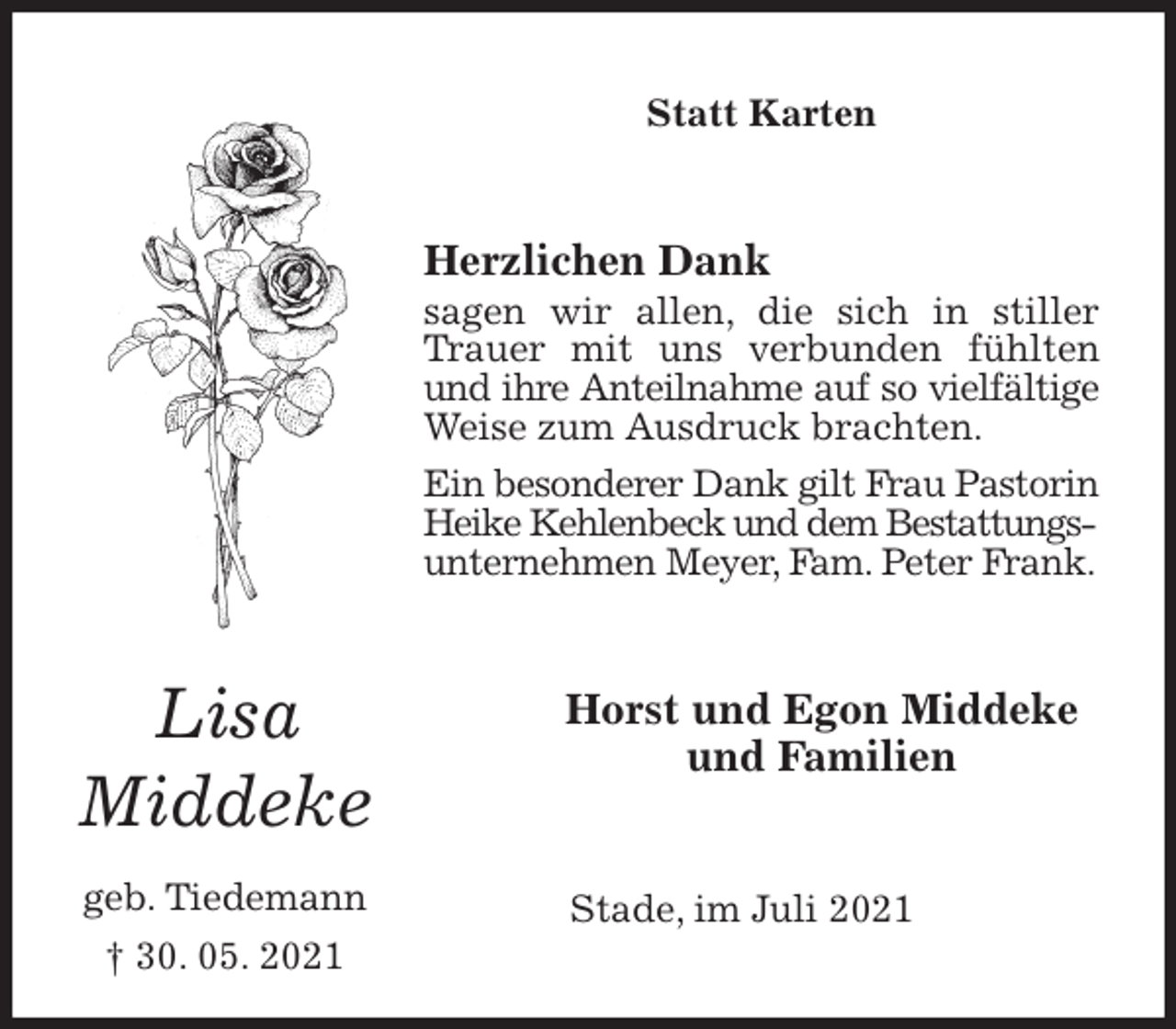 <p>Statt Karten<br />Herzlichen Dank<br />sagen wir allen, die sich in stiller Trauer mit uns verbunden fühlten und ihre Anteilnahme auf so vielfältige<br />Weise zum Ausdruck brachten.<br />Ein besonderer Dank gilt Frau Pastorin<br />Heike Kehlenbeck und dem Bestattungs-<br />unternehmen Meyer, Fam. Peter Frank.<br />Horst und Egon Middeke<br />und Familien<br />Stade, im Juli 2021</p>
<p>Lisa</p>
<p>Middeke</p>
<p>geb. Tiedemann<br />† 30. 05. 2021</p>