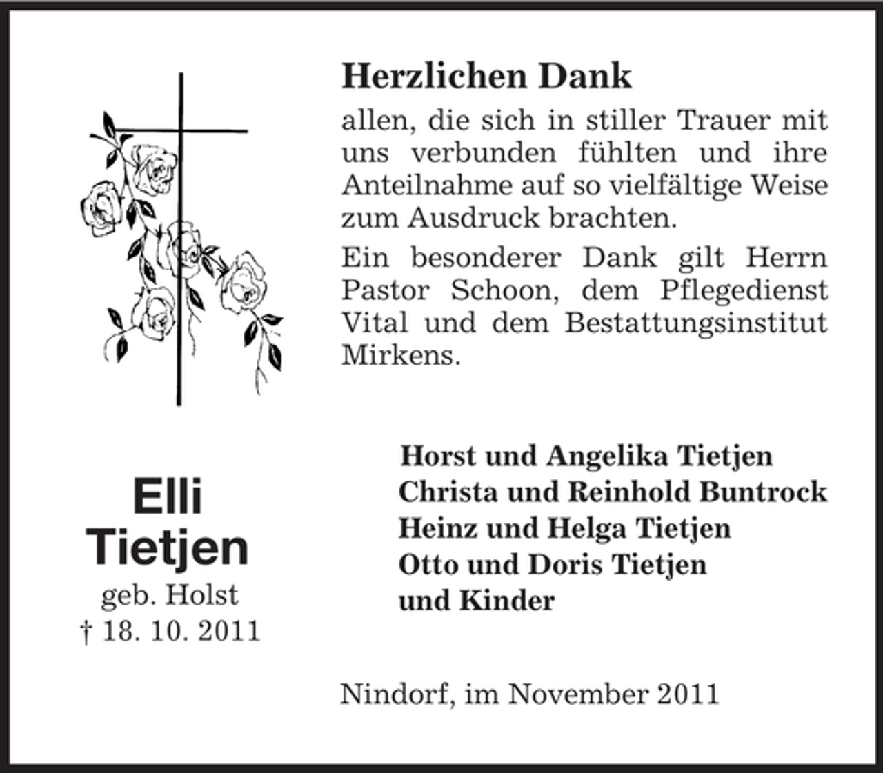 <p>Elli<br />Tietjen<br />geb. Holst<br />† 18. 10. 2011<br />Herzlichen Dank<br />allen, die sich in stiller Trauer mit uns verbunden fühlten und ihre Anteilnahme auf so vielfältige Weise<br />zum Ausdruck brachten.<br />Ein besonderer Dank gilt Herrn Pastor Schoon, dem Pflegedienst Vital und dem Bestattungsinstitut Mirkens.<br />Horst und Angelika Tietjen<br />Christa und Reinhold Buntrock<br />Heinz und Helga Tietjen<br />Otto und Doris Tietjen<br />und Kinder<br />Nindorf, im November 2011</p>