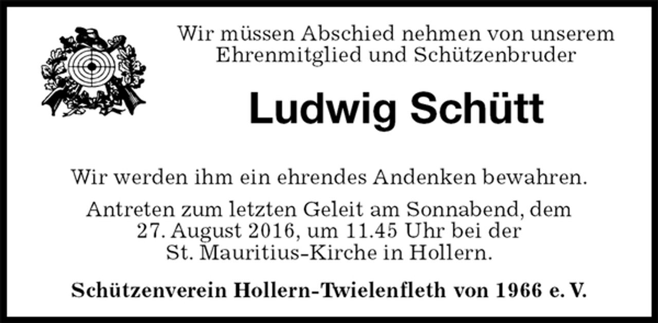 <p>Wir müssen Abschied nehmen von unserem<br />Ehrenmitglied und Schützenbruder<br />Ludwig Schütt<br />Wir werden ihm ein ehrendes Andenken bewahren.<br />Antreten zum letzten Geleit am Sonnabend, dem<br />27. August 2016, um 11.45 Uhr bei der<br />St. Mauritius-Kirche in Hollern.<br />Schützenverein Hollern-Twielenfleth von 1966 e. V.</p>