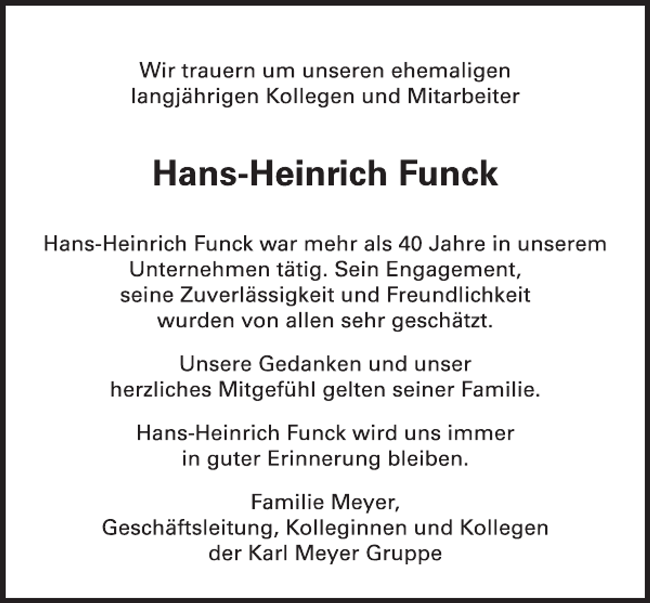 <p>Wir trauern um unseren ehemaligen<br />langjährigen Kollegen und Mitarbeiter<br />Hans-Heinrich Funck<br />Hans-Heinrich Funck war mehr als 40 Jahre in unserem Unternehmen tätig. Sein Engagement,<br />seine Zuverlässigkeit und Freundlichkeit<br />wurden von allen sehr geschätzt.<br />Unsere Gedanken und unser<br />herzliches Mitgefühl gelten seiner Familie.<br />Hans-Heinrich Funck wird uns immer<br />in guter Erinnerung bleiben.<br />Familie Meyer,<br />Geschäftsleitung, Kolleginnen und Kollegen<br />der Karl Meyer Gruppe</p>