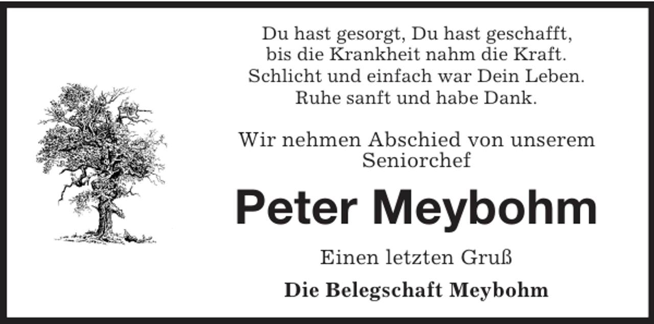 <p>Du hast gesorgt, Du hast geschafft,<br />bis die Krankheit nahm die Kraft.<br />Schlicht und einfach war Dein Leben.<br />Ruhe sanft und habe Dank.</p><p>Wir nehmen Abschied von unserem<br />Seniorchef<br />Peter Meybohm<br />Einen letzten Gruß<br />Die Belegschaft Meybohm</p>