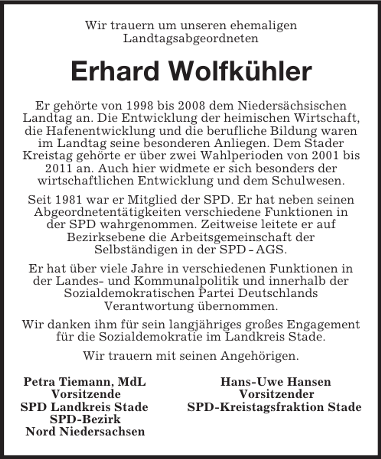 <p>Wir trauern um unseren ehemaligen<br />Landtagsabgeordneten<br />Erhard Wolfkühler<br />Er gehörte von 1998 bis 2008 dem Niedersächsischen<br />Landtag an. Die Entwicklung der heimischen Wirtschaft,<br />die Hafenentwicklung und die berufliche Bildung waren<br />im Landtag seine besonderen Anliegen. Dem Stader<br />Kreistag gehörte er über zwei Wahlperioden von 2001 bis<br />2011 an. Auch hier widmete er sich besonders der<br />wirtschaftlichen Entwicklung und dem Schulwesen.<br />Seit 1981 war er Mitglied der SPD. Er hat neben seinen<br />Abgeordnetentätigkeiten verschiedene Funktionen in<br />der SPD wahrgenommen. Zeitweise leitete er auf<br />Bezirksebene die Arbeitsgemeinschaft der<br />Selbständigen in der SPD - AGS.<br />Er hat über viele Jahre in verschiedenen Funktionen in<br />der Landes- und Kommunalpolitik und innerhalb der<br />Sozialdemokratischen Partei Deutschlands<br />Verantwortung übernommen.<br />Wir danken ihm für sein langjähriges großes Engagement<br />für die Sozialdemokratie im Landkreis Stade.<br />Wir trauern mit seinen Angehörigen.<br />Petra Tiemann, MdL Hans-Uwe Hansen<br />Vorsitzende Vorsitzender<br />SPD Landkreis Stade SPD-Kreistagsfraktion Stade<br />SPD-Bezirk<br />Nord Niedersachsen</p>