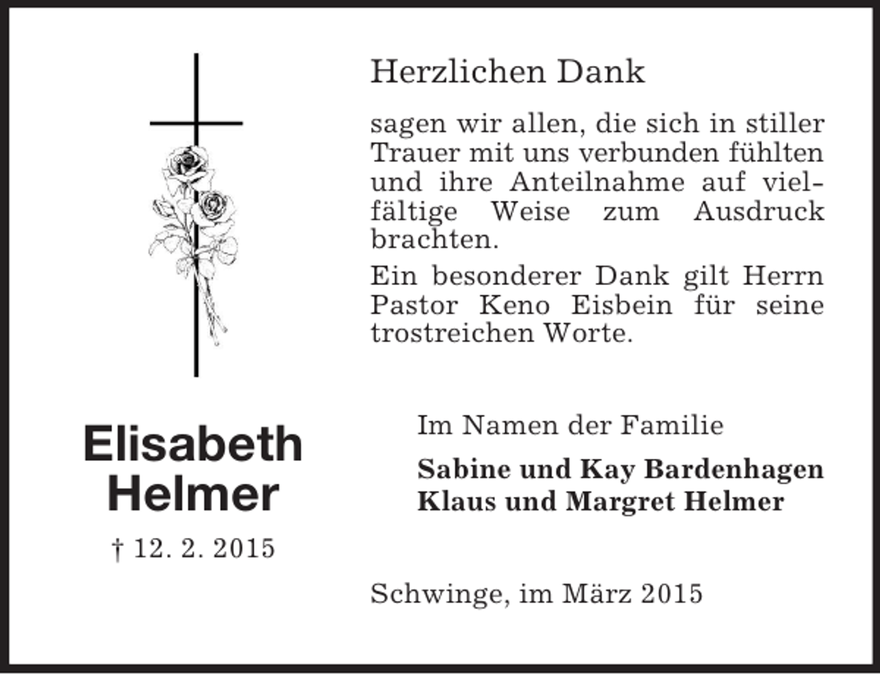 <p>Elisabeth<br />Helmer<br />† 12. 2. 2015<br />Herzlichen Dank<br />sagen wir allen, die sich in stiller Trauer mit uns verbunden fühlten<br />und ihre Anteilnahme auf vielfältige Weise zum Ausdruck brachten.<br />Ein besonderer Dank gilt Herrn Pastor Keno Eisbein für seine trostreichen Worte.<br />Im Namen der Familie<br />Sabine und Kay Bardenhagen<br />Klaus und Margret Helmer<br />Schwinge, im März 2015</p>