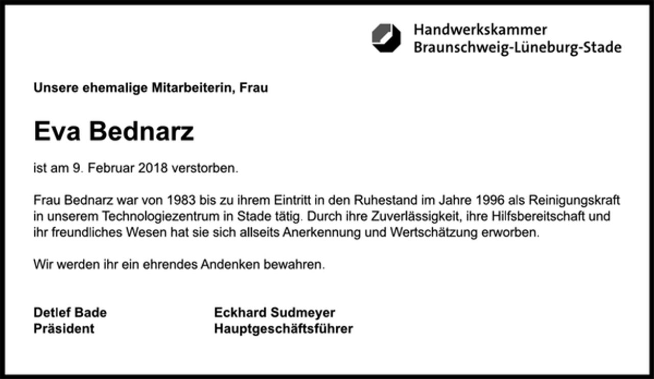 <p>Handwerkskammer<br />Braunschweig-Lüneburg-Stade<br />Unsere ehemalige Mitarbeiterin, Frau<br />Eva Bednarz<br />ist am 9. Februar 2018 verstorben.<br />Frau Bednarz war von 1983 bis zu ihrem Eintritt in den Ruhestand im Jahre 1996 als Reinigungskraft in unserem Technologiezentrum in Stade tätig. Durch ihre Zuverlässigkeit, ihre Hilfsbereitschaft und<br />ihr freundliches Wesen hat sie sich allseits Anerkennung und Wertschätzung erworben.<br />Wir werden ihr ein ehrendes Andenken bewahren.<br />Detlef Bade<br />Präsident<br />Eckhard Sudmeyer<br />Hauptgeschäftsführer</p>