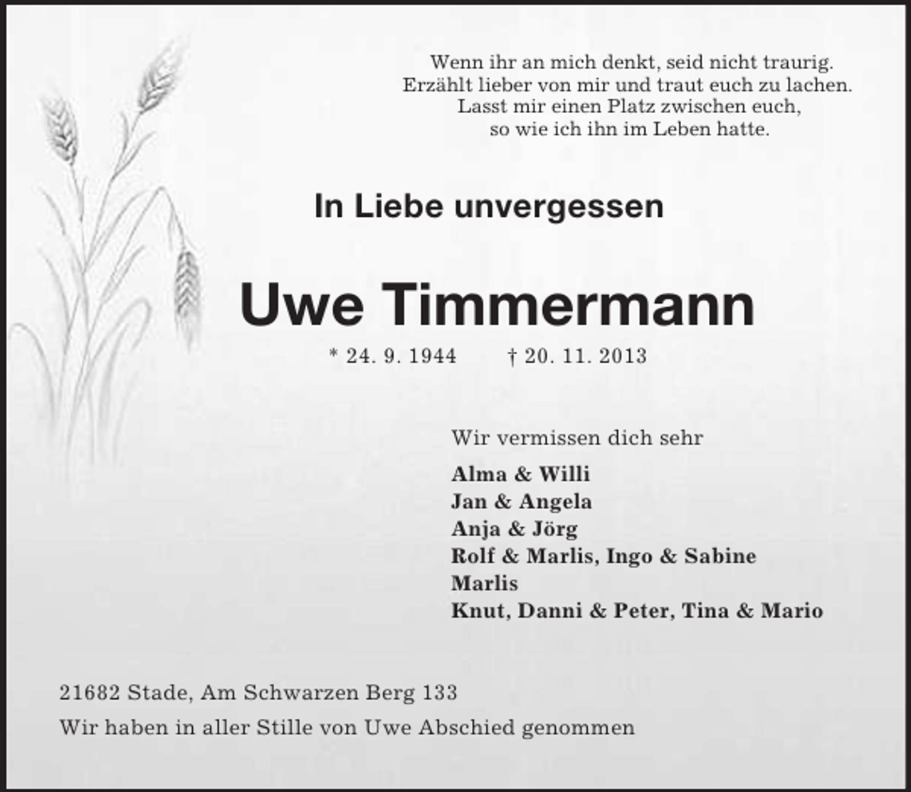 <p>Wenn ihr an mich denkt, seid nicht traurig.<br />Erzählt lieber von mir und traut euch zu lachen.<br />Lasst mir einen Platz zwischen euch,<br />so wie ich ihn im Leben hatte.</p>
<p>In Liebe unvergessen</p>
<p>Uwe Timmermann<br />* 24. 9. 1944</p>
<p>† 20. 11. 2013</p>
<p>Wir vermissen dich sehr<br />Alma &amp; Willi<br />Jan &amp; Angela<br />Anja &amp; Jörg<br />Rolf &amp; Marlis, Ingo &amp; Sabine<br />Marlis<br />Knut, Danni &amp; Peter, Tina &amp; Mario</p>
<p>21682 Stade, Am Schwarzen Berg 133<br />Wir haben in aller Stille von Uwe Abschied genommen</p>
