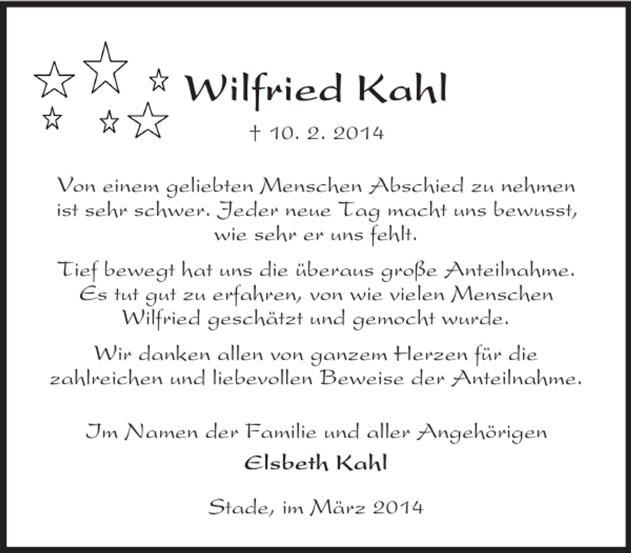 <p>Wilfried Kahl<br />† 10. 2. 2014<br />Von einem geliebten Menschen Abschied zu nehmen<br />ist sehr schwer. Jeder neue Tag macht uns bewusst,<br />wie sehr er uns fehlt.<br />Tief bewegt hat uns die überaus große Anteilnahme.<br />Es tut gut zu erfahren, von wie vielen Menschen<br />Wilfried geschätzt und gemocht wurde.<br />Wir danken allen von ganzem Herzen für die<br />zahlreichen und liebevollen Beweise der Anteilnahme.<br />Im Namen der Familie und aller Angehörigen<br />Elsbeth Kahl<br />Stade, im März 2014</p>