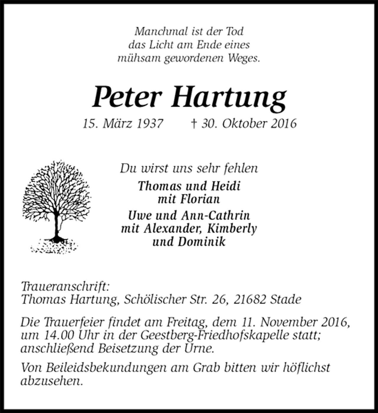 <p>Manchmal ist der Tod<br />das Licht am Ende eines<br />mühsam gewordenen Weges.<br />Peter Hartung<br />15. März 1937 † 30. Oktober 2016<br />Du wirst uns sehr fehlen<br />Thomas und Heidi<br />mit Florian<br />Uwe und Ann-Cathrin<br />mit Alexander, Kimberly<br />und Dominik<br />Traueranschrift:<br />Thomas Hartung, Schölischer Str. 26, 21682 Stade<br />Die Trauerfeier findet am Freitag, dem 11. November 2016, um 14.00 Uhr in der Geestberg-Friedhofskapelle statt;<br />anschließend Beisetzung der Urne.<br />Von Beileidsbekundungen am Grab bitten wir höflichst<br />abzusehen.</p>