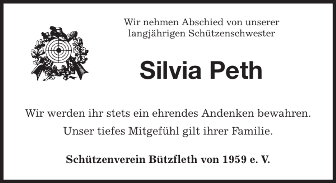 <p>Schützenverein Bützfleth von 1959 e. V.<br />Silvia Peth<br />Wir werden ihr stets ein ehrendes Andenken bewahren.<br />Unser tiefes Mitgefühl gilt ihrer Familie.<br />Wir nehmen Abschied von unserer<br />langjährigen Schützenschwester</p>