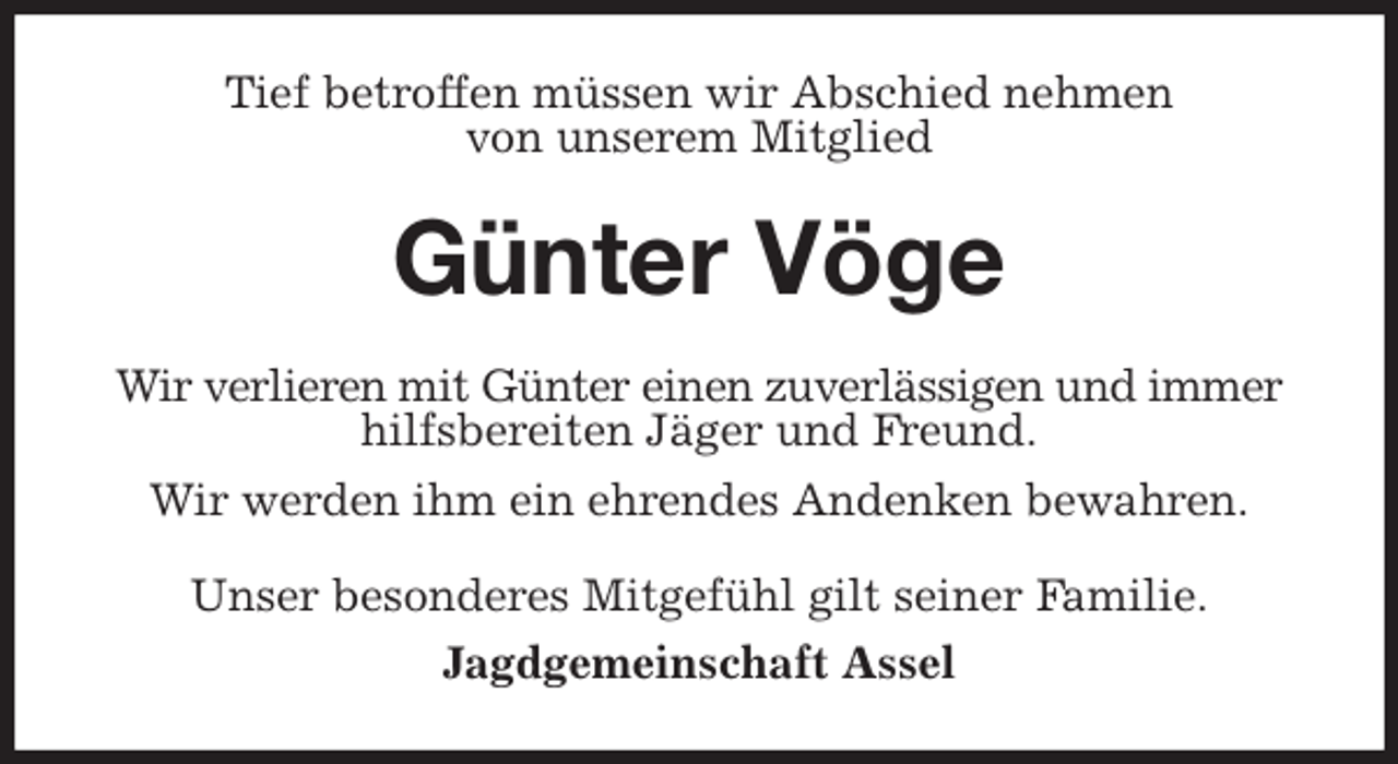 <p>Tief betroffen müssen wir Abschied nehmen<br />von unserem Mitglied<br />Günter Vöge<br />Wir verlieren mit Günter einen zuverlässigen und immer<br />hilfsbereiten Jäger und Freund.<br />Wir werden ihm ein ehrendes Andenken bewahren.<br />Unser besonderes Mitgefühl gilt seiner Familie.<br />Jagdgemeinschaft Assel</p>