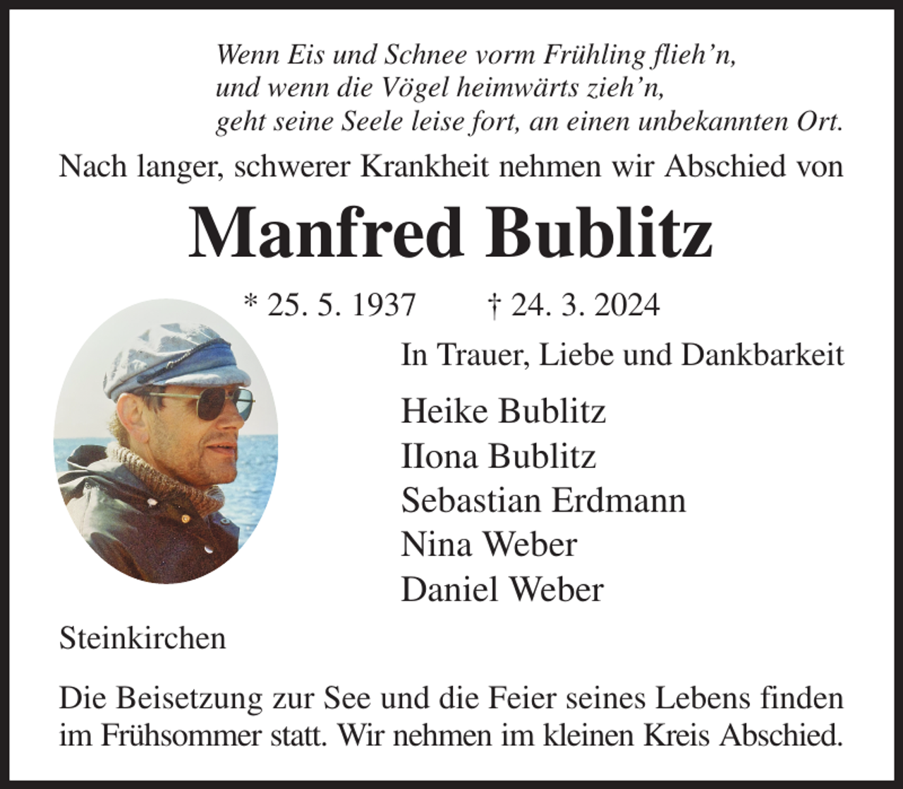<p>Wenn Eis und Schnee vorm Frühling flieh'n,<br />und wenn die Vögel heimwärts zieh'n,<br />geht seine Seele leise fort, an einen unbekannten Ort.<br />Nach langer, schwerer Krankheit nehmen wir Abschied von<br />Manfred Bublitz<br />* 25. 5. 1937 † 24. 3. 2024<br />In Trauer, Liebe und Dankbarkeit<br />Heike Bublitz<br />IIona Bublitz<br />Sebastian Erdmann<br />Nina Weber<br />Daniel Weber<br />Steinkirchen<br />Die Beisetzung zur See und die Feier seines Lebens finden im Frühsommer statt. Wir nehmen im kleinen Kreis Abschied.</p>