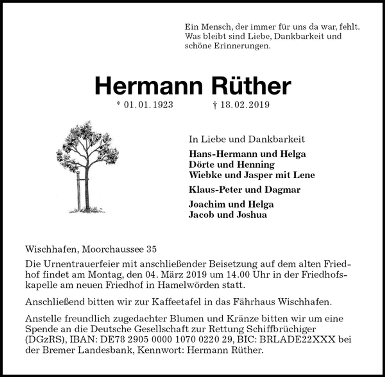 <p>Ein Mensch, der immer für uns da war, fehlt.<br />Was bleibt sind Liebe, Dankbarkeit und<br />schöne Erinnerungen.<br />Hermann Rüther<br />* 01. 01. 1923 † 18. 02. 2019<br />In Liebe und Dankbarkeit<br />Hans-Hermann und Helga<br />Dörte und Henning<br />Wiebke und Jasper mit Lene<br />Klaus-Peter und Dagmar<br />Joachim und Helga<br />Jacob und Joshua<br />Wischhafen, Moorchaussee 35<br />Die Urnentrauerfeier mit anschließender Beisetzung auf dem alten Friedhof findet am Montag, den 04. März 2019 um 14.00 Uhr in der Friedhofs-kapelle am neuen Friedhof in Hamelwörden statt.<br />Anschließend bitten wir zur Kaffeetafel in das Fährhaus Wischhafen.<br />Anstelle freundlich zugedachter Blumen und Kränze bitten wir um eine Spende an die Deutsche Gesellschaft zur Rettung Schiffbrüchiger (DGzRS), IBAN: DE78 2905 0000 1070 0220 29, BIC: BRLADE22XXX bei der Bremer Landesbank, Kennwort: Hermann Rüther.</p>