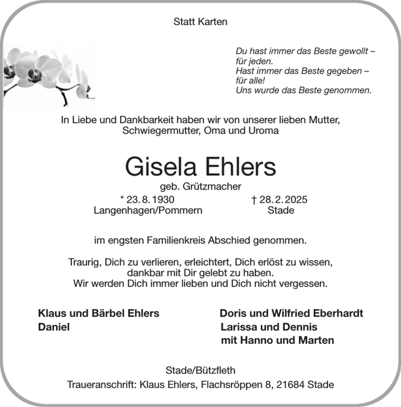 <p>Statt Karten<br />Du hast immer das Beste gewollt -<br />für jeden.<br />Hast immer das Beste gegeben -<br />für alle!<br />Uns wurde das Beste genommen.<br />In Liebe und Dankbarkeit haben wir von unserer lieben Mutter,<br />Schwiegermutter, Oma und Uroma<br />Gisela Ehlers<br />geb. Grützmacher<br />* 23. 8. 1930 † 28. 2. 2025<br />Langenhagen/Pommern Stade<br />im engsten Familienkreis Abschied genommen.</p><p>Traurig, Dich zu verlieren, erleichtert, Dich erlöst zu wissen,<br />dankbar mit Dir gelebt zu haben.<br />Wir werden Dich immer lieben und Dich nicht vergessen.<br />Klaus und Bärbel Ehlers Doris und Wilfried Eberhardt<br />Daniel Larissa und Dennis<br />mit Hanno und Marten<br />Stade/Bützfleth<br />Traueranschrift: Klaus Ehlers, Flachsröppen 8, 21684 Stade</p>