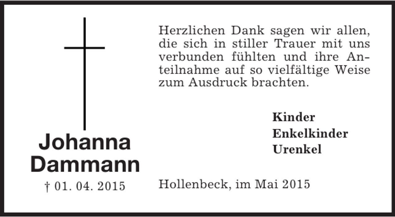 <p>Johanna<br />Dammann<br />† 01. 04. 2015<br />Herzlichen Dank sagen wir allen, die sich in stiller Trauer mit uns verbunden fühlten und ihre Anteilnahme auf so vielfältige Weise zum Ausdruck brachten.<br />Kinder<br />Enkelkinder<br />Urenkel<br />Hollenbeck, im Mai 2015</p>