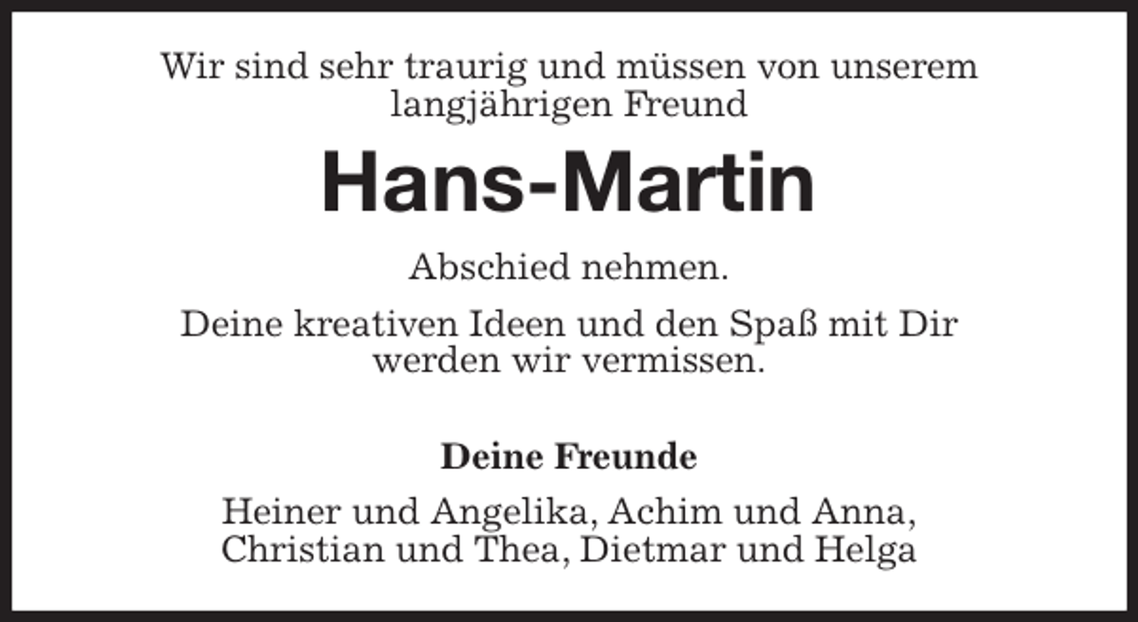 <p>Wir sind sehr traurig und müssen von unserem<br />langjährigen Freund<br />Hans-Martin<br />Abschied nehmen.<br />Deine kreativen Ideen und den Spaß mit Dir<br />werden wir vermissen.</p>
<p>Deine Freunde<br />Heiner und Angelika, Achim und Anna,<br />Christian und Thea, Dietmar und Helga</p>