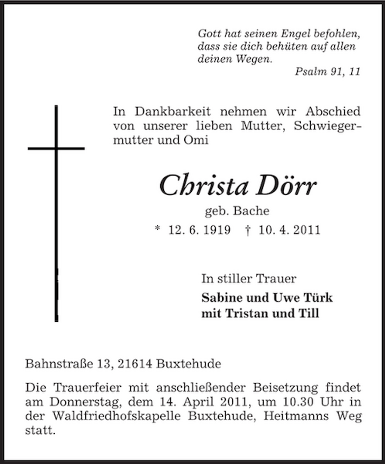 <p>Gott hat seinen Engel befohlen, dass sie dich behüten auf allen deinen Wegen. Psalm 91, 11</p><p>In Dankbarkeit nehmen wir Abschied von unserer lieben Mutter, Schwiegermutter und Omi</p><p>Christa Dörr<br />geb. Bache * 12. 6. 1919 † 10. 4. 2011</p><p>In stiller Trauer Sabine und Uwe Türk mit Tristan und Till</p><p>Bahnstraße 13, 21614 Buxtehude Die Trauerfeier mit anschließender Beisetzung findet am Donnerstag, dem 14. April 2011, um 10.30 Uhr in der Waldfriedhofskapelle Buxtehude, Heitmanns Weg statt.</p>