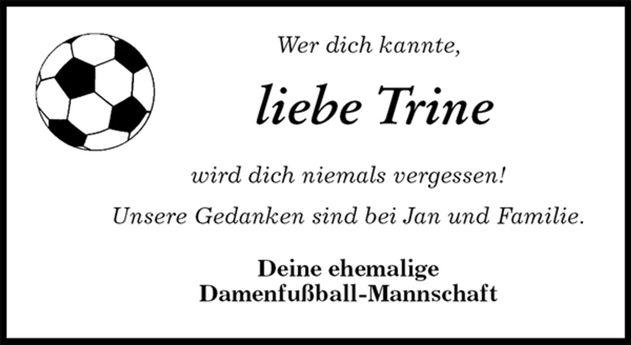 <p>Wer dich kannte,<br />liebe Trine<br />wird dich niemals vergessen!</p><p>Unsere Gedanken sind bei Jan und Familie.<br />Deine ehemalige<br />Damenfußball-Mannschaft</p>