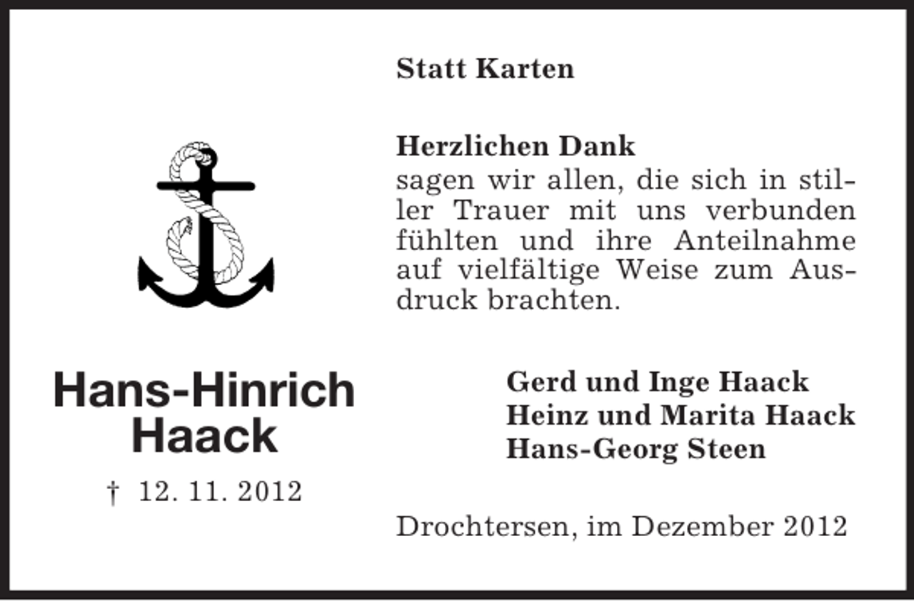<p>Statt Karten<br />Herzlichen Dank<br />sagen wir allen, die sich in stiller Trauer mit uns verbunden<br />fühlten und ihre Anteilnahme<br />auf vielfältige Weise zum Ausdruck brachten.</p><p>Hans-Hinrich<br />Haack</p><p>Gerd und Inge Haack<br />Heinz und Marita Haack<br />Hans-Georg Steen</p><p>† 12. 11. 2012<br />Drochtersen, im Dezember 2012</p>