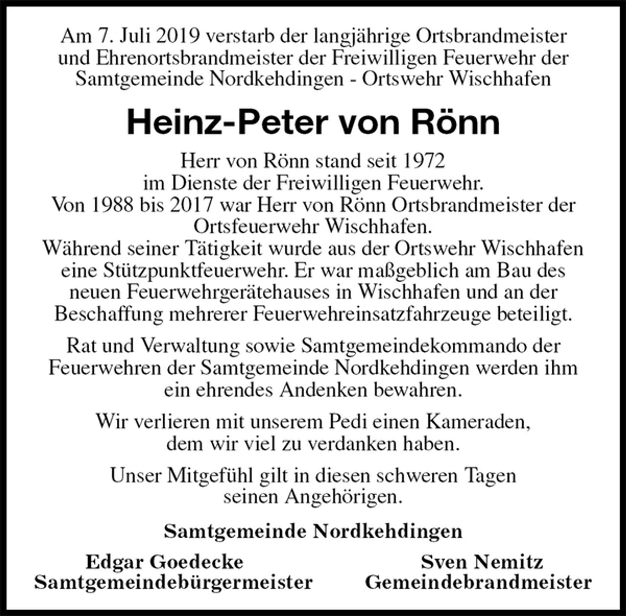 <p>Am 7. Juli 2019 verstarb der langjährige Ortsbrandmeister<br />und Ehrenortsbrandmeister der Freiwilligen Feuerwehr der Samtgemeinde Nordkehdingen - Ortswehr Wischhafen<br />Heinz-Peter von Rönn<br />Herr von Rönn stand seit 1972<br />im Dienste der Freiwilligen Feuerwehr.<br />Von 1988 bis 2017 war Herr von Rönn Ortsbrandmeister der Ortsfeuerwehr Wischhafen.<br />Während seiner Tätigkeit wurde aus der Ortswehr Wischhafen eine Stützpunktfeuerwehr. Er war maßgeblich am Bau des<br />neuen Feuerwehrgerätehauses in Wischhafen und an der<br />Beschaffung mehrerer Feuerwehreinsatzfahrzeuge beteiligt.<br />Rat und Verwaltung sowie Samtgemeindekommando der<br />Feuerwehren der Samtgemeinde Nordkehdingen werden ihm ein ehrendes Andenken bewahren.<br />Wir verlieren mit unserem Pedi einen Kameraden,<br />dem wir viel zu verdanken haben.<br />Unser Mitgefühl gilt in diesen schweren Tagen<br />seinen Angehörigen.<br />Samtgemeinde Nordkehdingen<br />Edgar Goedecke Sven Nemitz<br />Samtgemeindebürgermeister Gemeindebrandmeister</p>