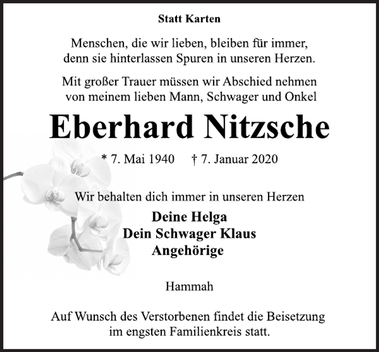 <p>Statt Karten<br />Menschen, die wir lieben, bleiben für immer,<br />denn sie hinterlassen Spuren in unseren Herzen.<br />Mit großer Trauer müssen wir Abschied nehmen<br />von meinem lieben Mann, Schwager und Onkel<br />Eberhard Nitzsche<br />* 7. Mai 1940 † 7. Januar 2020<br />Wir behalten dich immer in unseren Herzen<br />Deine Helga<br />Dein Schwager Klaus<br />Angehörige<br />Hammah<br />Auf Wunsch des Verstorbenen findet die Beisetzung<br />im engsten Familienkreis statt.</p>