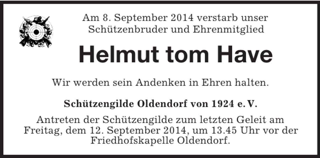 <p>Am 8. September 2014 verstarb unser<br />Schützenbruder und Ehrenmitglied<br />Helmut tom Have<br />Wir werden sein Andenken in Ehren halten.<br />Schützengilde Oldendorf von 1924 e. V.<br />Antreten der Schützengilde zum letzten Geleit am<br />Freitag, dem 12. September 2014, um 13.45 Uhr vor der Friedhofskapelle Oldendorf.</p>