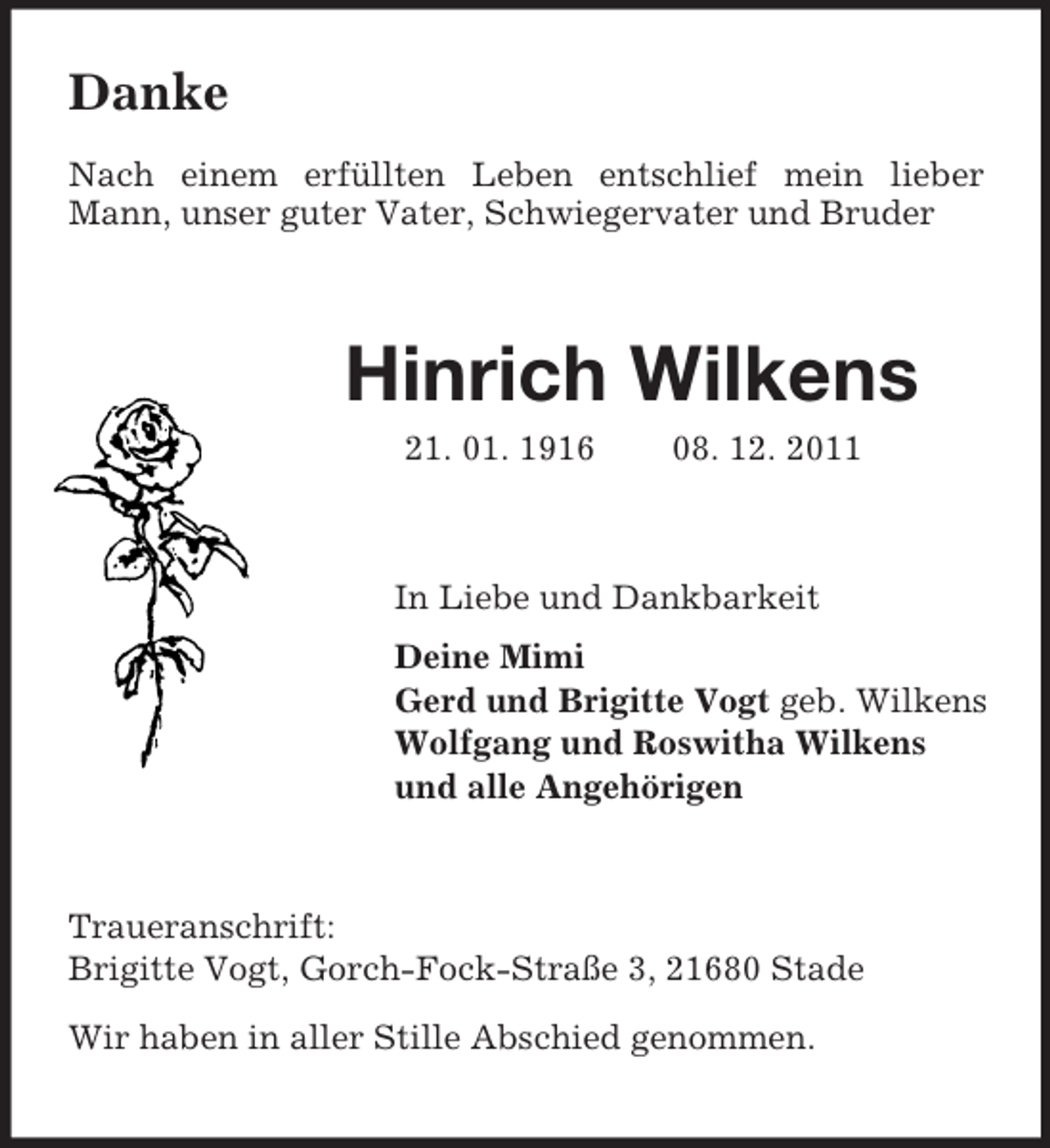 <p>Danke<br />Nach einem erfüllten Leben entschlief mein lieber<br />Mann, unser guter Vater, Schwiegervater und Bruder</p><p>Hinrich Wilkens<br />21. 01. 1916</p><p>08. 12. 2011</p><p>In Liebe und Dankbarkeit<br />Deine Mimi<br />Gerd und Brigitte Vogt geb. Wilkens<br />Wolfgang und Roswitha Wilkens<br />und alle Angehörigen</p><p>Traueranschrift:<br />Brigitte Vogt, Gorch-Fock-Straße 3, 21680 Stade<br />Wir haben in aller Stille Abschied genommen.</p>