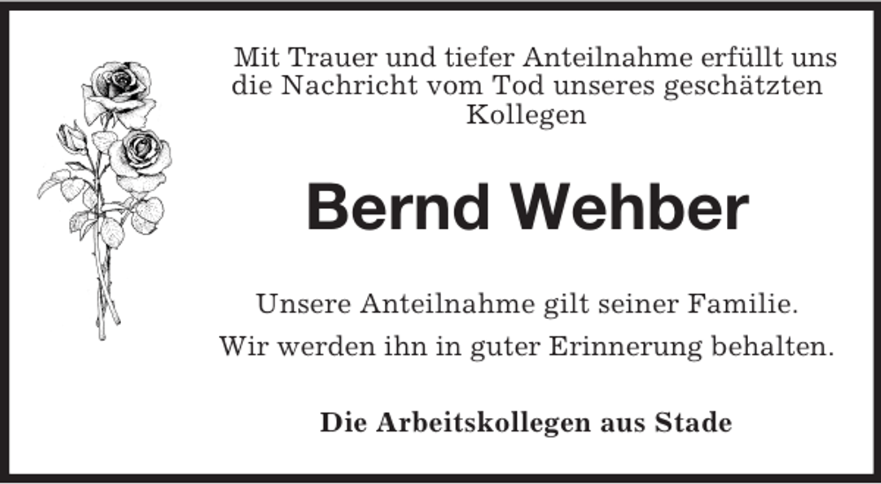<p>Mit Trauer und tiefer Anteilnahme erfüllt uns<br />die Nachricht vom Tod unseres geschätzten<br />Kollegen</p><p>Bernd Wehber<br />Unsere Anteilnahme gilt seiner Familie.<br />Wir werden ihn in guter Erinnerung behalten.<br />Die Arbeitskollegen aus Stade</p>