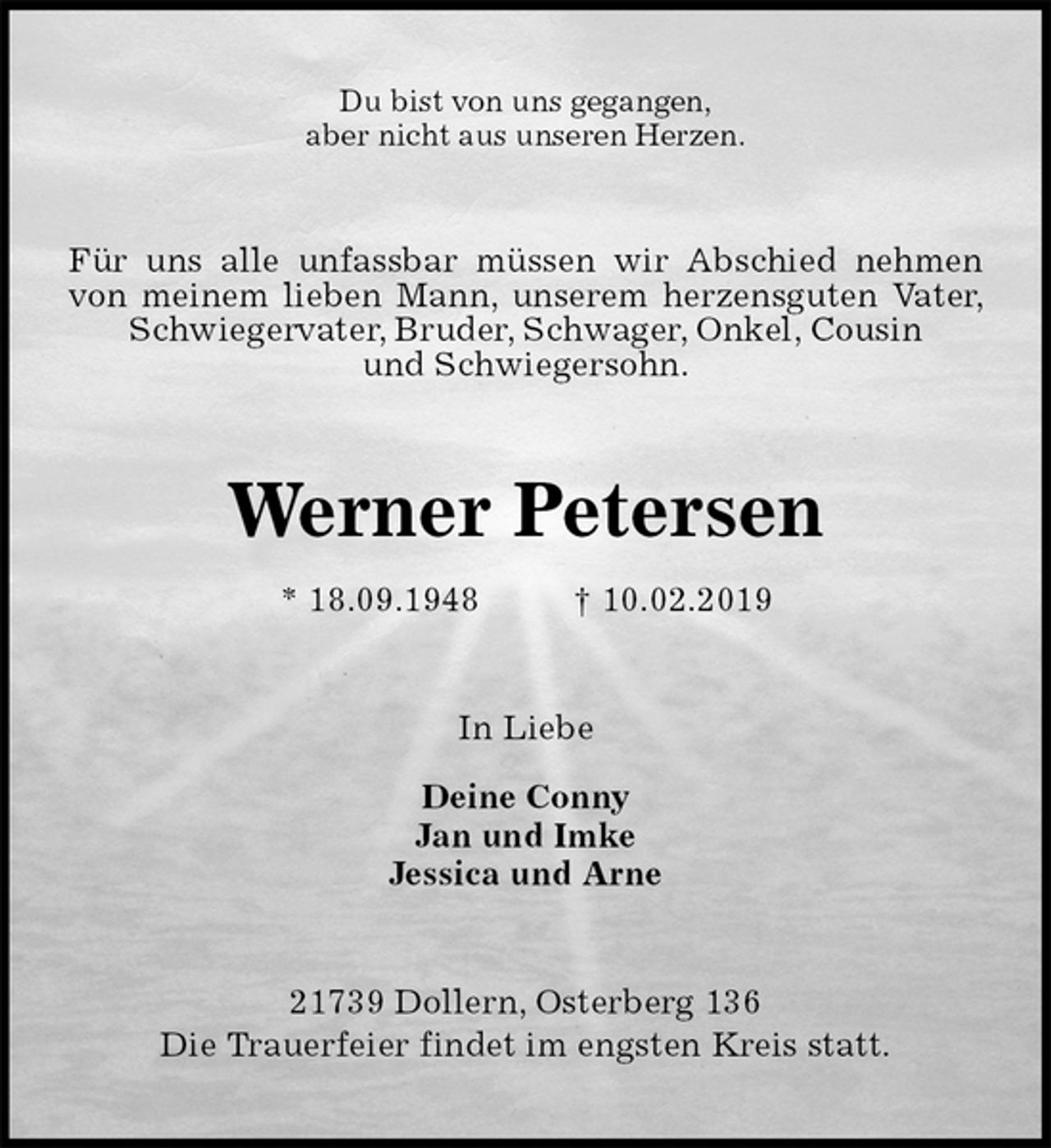 <p>Du bist von uns gegangen,<br />aber nicht aus unseren Herzen.<br />Für uns alle unfassbar müssen wir Abschied nehmen von meinem lieben Mann, unserem herzensguten Vater, Schwiegervater, Bruder, Schwager, Onkel, Cousin<br />und Schwiegersohn.<br />Werner Petersen<br />* 18.09.1948 † 10.02.2019<br />In Liebe</p>
<p>Deine Conny<br />Jan und Imke<br />Jessica und Arne<br />21739 Dollern, Osterberg 136<br />Die Trauerfeier findet im engsten Kreis statt.</p>