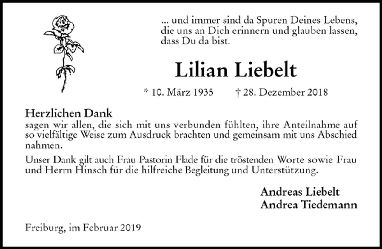 <p>... und immer sind da Spuren Deines Lebens,<br />die uns an Dich erinnern und glauben lassen,<br />dass Du da bist.<br />Lilian Liebelt<br />* 10. März 1935 † 28. Dezember 2018<br />Herzlichen Dank<br />sagen wir allen, die sich mit uns verbunden fühlten, ihre Anteilnahme auf<br />so vielfältige Weise zum Ausdruck brachten und gemeinsam mit uns Abschied<br />nahmen.<br />Unser Dank gilt auch Frau Pastorin Flade für die tröstenden Worte sowie Frau<br />und Herrn Hinsch für die hilfreiche Begleitung und Unterstützung.<br />Andreas Liebelt<br />Andrea Tiedemann<br />Freiburg, im Februar 2019</p>