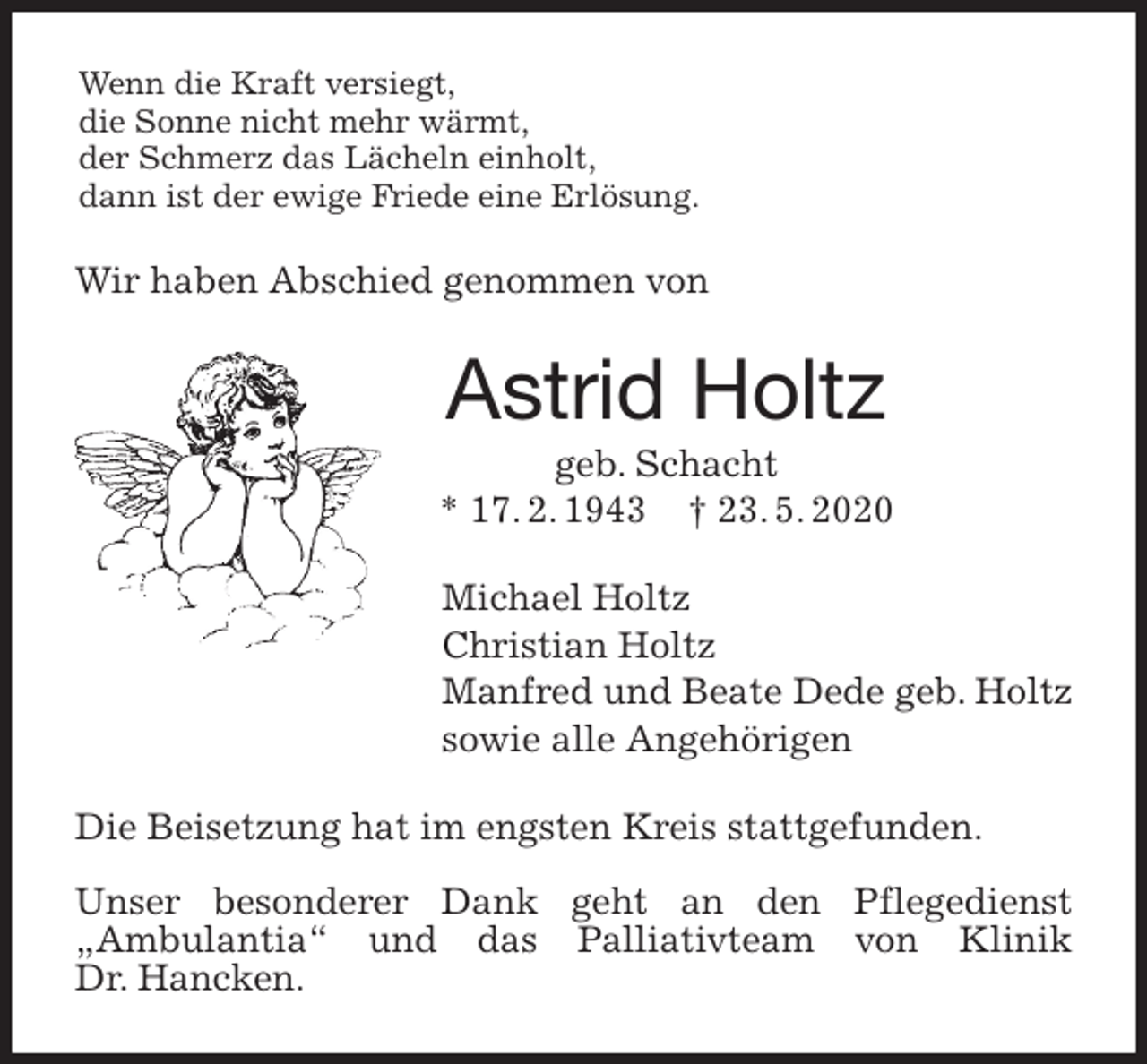 <p>Wenn die Kraft versiegt,<br />die Sonne nicht mehr wärmt,<br />der Schmerz das Lächeln einholt,<br />dann ist der ewige Friede eine Erlösung.<br />Wir haben Abschied genommen von<br />Astrid Holtz<br />geb. Schacht<br />* 17. 2. 1943 † 23. 5. 2020<br />Michael Holtz<br />Christian Holtz<br />Manfred und Beate Dede geb. Holtz<br />sowie alle Angehörigen<br />Die Beisetzung hat im engsten Kreis stattgefunden.</p>
<p>Unser besonderer Dank geht an den Pflegedienst<br />„Ambulantia“ und das Palliativteam von Klinik<br />Dr. Hancken.</p>