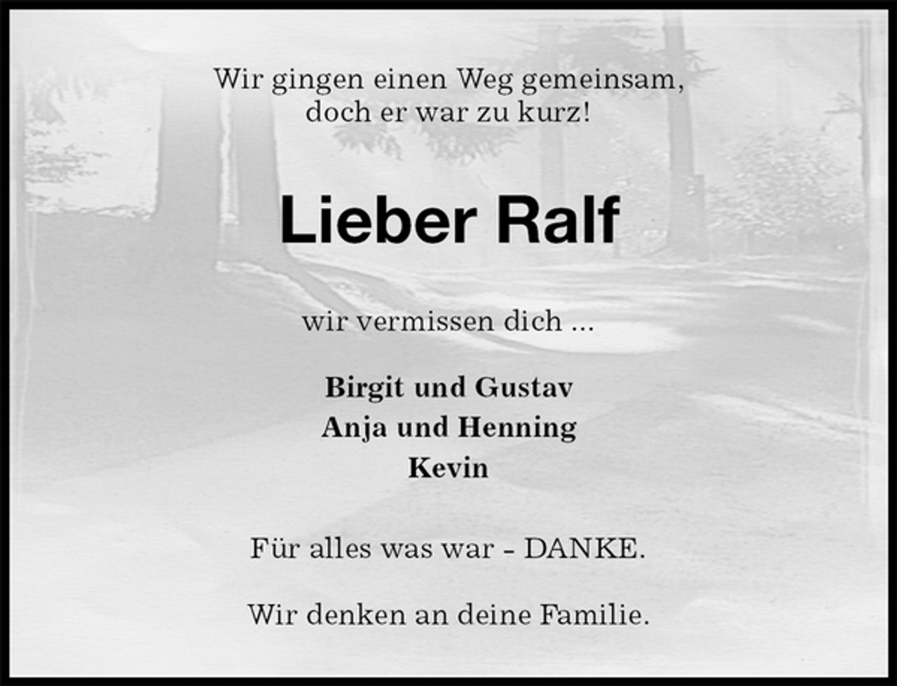 <p>Wir gingen einen Weg gemeinsam,<br />doch er war zu kurz!<br />Lieber Ralf<br />wir vermissen dich ...</p><p>Birgit und Gustav<br />Anja und Henning<br />Kevin<br />Für alles was war - DANKE.</p><p>Wir denken an deine Familie.</p>