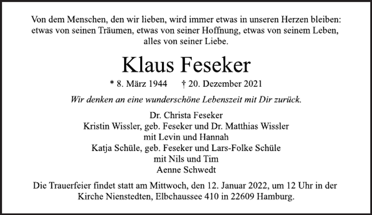 <p>Von dem Menschen, den wir lieben, wird immer etwas in unseren Herzen bleiben:<br />etwas von seinen Träumen, etwas von seiner Hoffnung, etwas von seinem Leben, alles von seiner Liebe.</p>
<p>Klaus Feseker</p>
<p>* 8. März 1944 † 20. Dezember 2021<br />Wir denken an eine wunderschöne Lebenszeit mit Dir zurück.</p>
<p>Dr. Christa Feseker<br />Kristin Wissler, geb. Feseker und Dr. Matthias Wissler<br />mit Levin und Hannah<br />Katja Schüle, geb. Feseker und Lars-Folke Schüle<br />mit Nils und Tim<br />Aenne Schwedt</p>
<p>Die Trauerfeier findet statt am Mittwoch, den 12. Januar 2022, um 12 Uhr in der Kirche Nienstedten, Elbchaussee 410 in 22609 Hamburg.</p>