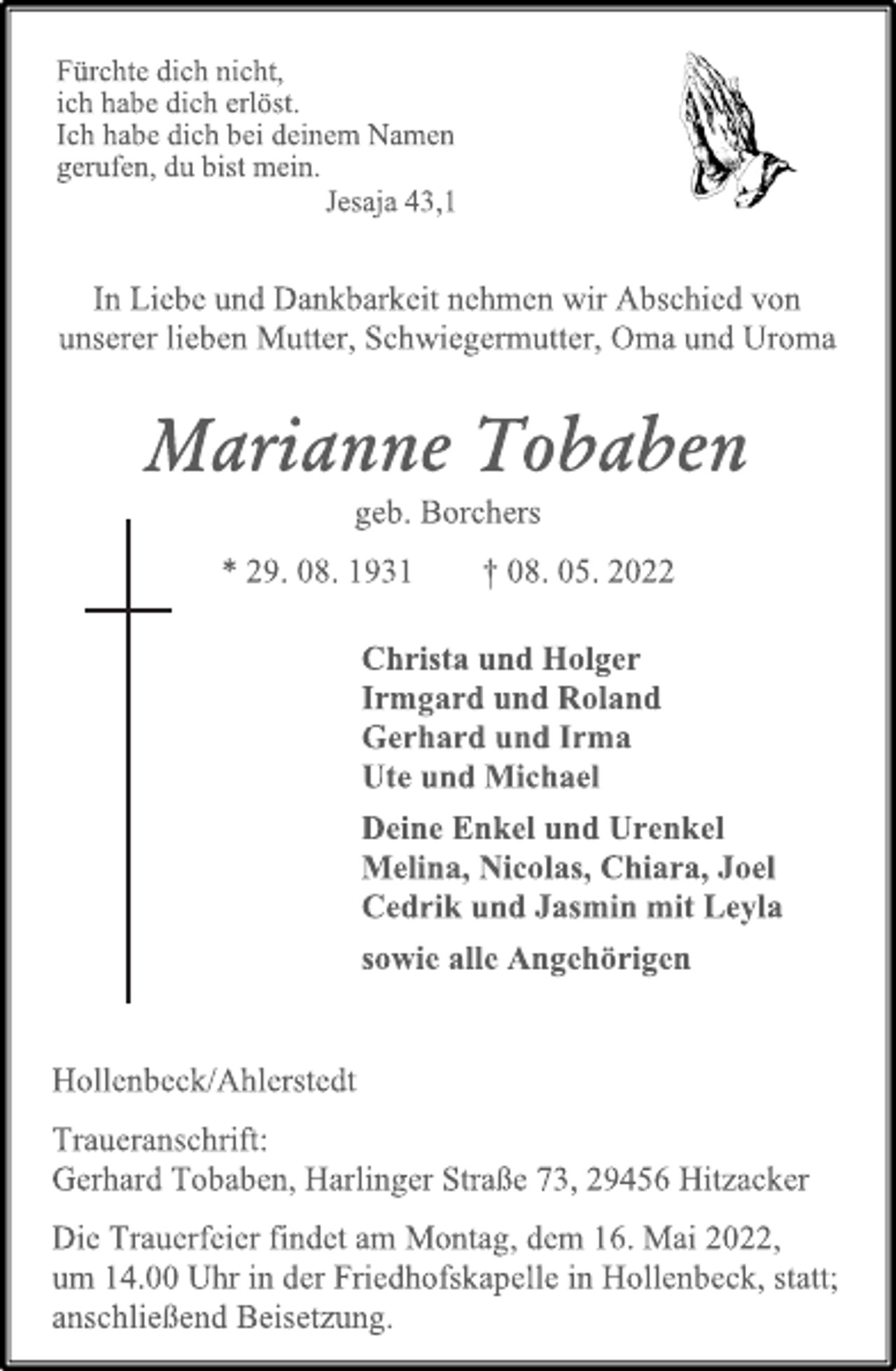 <p>Fürchte dich nicht,<br />ich habe dich erlöst.<br />Ich habe dich bei deinem Namen<br />gerufen, du bist mein.<br />Jesaja 43,1<br />In Liebe und Dankbarkeit nehmen wir Abschied von<br />unserer lieben Mutter, Schwiegermutter, Oma und Uroma<br />Marianne Tobaben<br />geb. Borchers<br />* 29. 08. 1931 † 08. 05. 2022<br />Christa und Holger<br />Irmgard und Roland<br />Gerhard und Irma<br />Ute und Michael<br />Deine Enkel und Urenkel<br />Melina, Nicolas, Chiara, Joel<br />Cedrik und Jasmin mit Leyla<br />sowie alle Angehörigen<br />Hollenbeck/Ahlerstedt<br />Traueranschrift:<br />Gerhard Tobaben, Harlinger Straße 73, 29456 Hitzacker<br />Die Trauerfeier findet am Montag, dem 16. Mai 2022,<br />um 14.00 Uhr in der Friedhofskapelle in Hollenbeck, statt; anschließend Beisetzung.</p>
