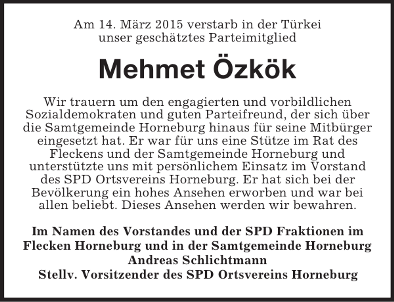<p>Am 14. März 2015 verstarb in der Türkei<br />unser geschätztes Parteimitglied<br />Mehmet Özkök<br />Wir trauern um den engagierten und vorbildlichen<br />Sozialdemokraten und guten Parteifreund, der sich über die Samtgemeinde Horneburg hinaus für seine Mitbürger eingesetzt hat. Er war für uns eine Stütze im Rat des<br />Fleckens und der Samtgemeinde Horneburg und<br />unterstützte uns mit persönlichem Einsatz im Vorstand des SPD Ortsvereins Horneburg. Er hat sich bei der<br />Bevölkerung ein hohes Ansehen erworben und war bei<br />allen beliebt. Dieses Ansehen werden wir bewahren.<br />Im Namen des Vorstandes und der SPD Fraktionen im<br />Flecken Horneburg und in der Samtgemeinde Horneburg<br />Andreas Schlichtmann<br />Stellv. Vorsitzender des SPD Ortsvereins Horneburg</p>