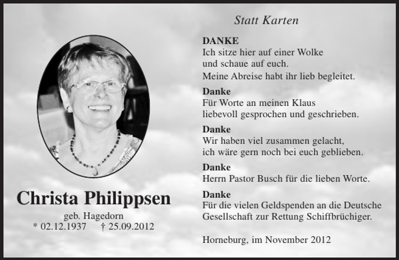 <p>Bild in ovaler Form</p><p>Christa Philippsen<br />geb. Hagedorn<br />* 2. 12. 1937 +25. 09. 2012</p><p>Statt Karten</p><p>Danke<br />Ich sitze hier auf einer Wolke<br />und schaue auf euch.</p><p>Meine Abreise habt ihr lieb begleitet.</p><p>Danke<br />Für Worte an meinen Klaus<br />liebevoll gesprochen und geschrieben.</p><p>Danke<br />Wir haben viel zusammen gelacht,<br />ich wäre gern noch bei euch geblieben.</p><p>Danke<br />Herrn Pastor Busch für die lieben Worte.</p><p>Danke<br />Für die vielen Geldspenden an die Deutsche<br />Gesellschaft zur Rettung Schiffbrüchiger.</p><p>Horneburg, im November 2012</p>