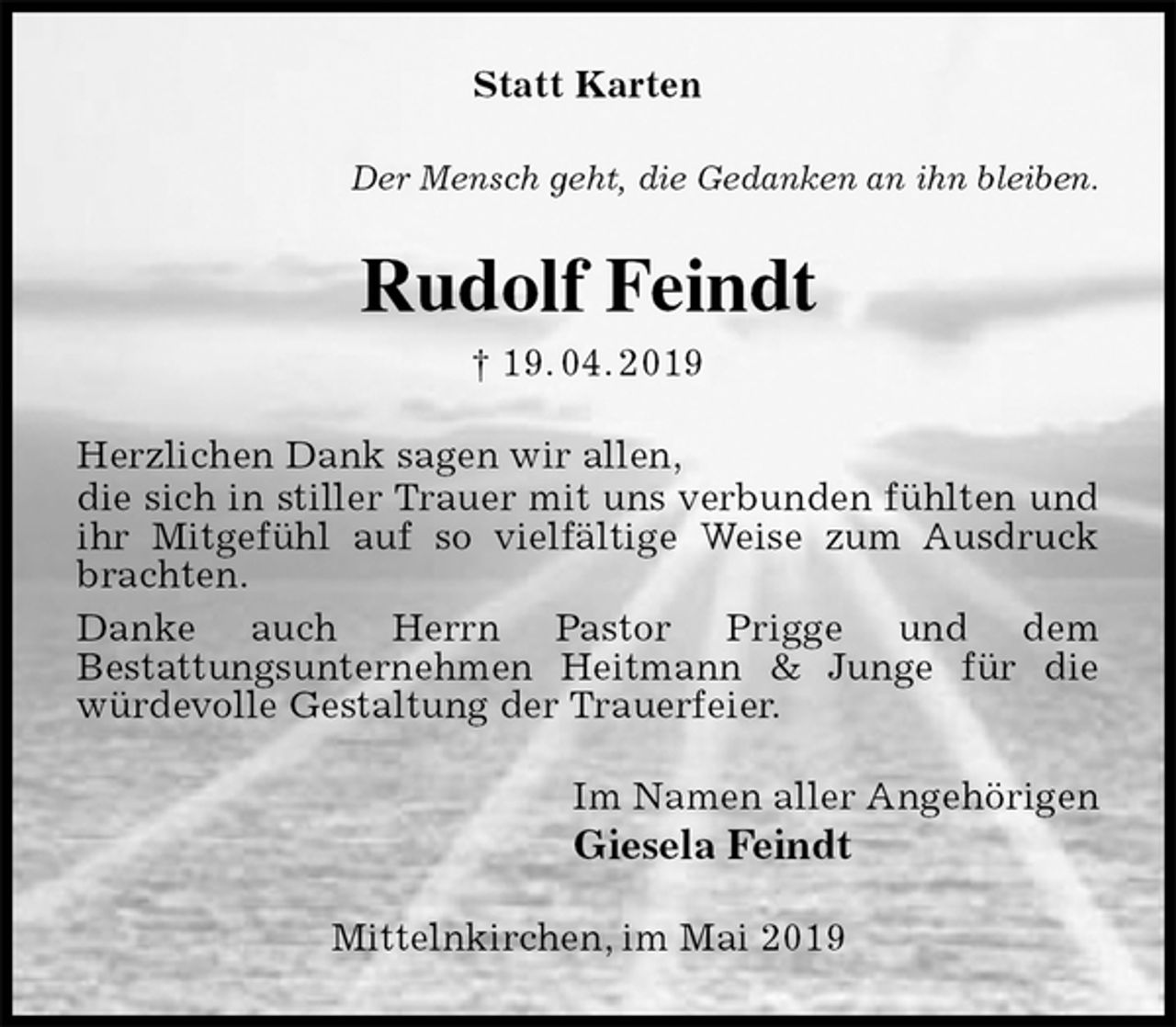 <p>Statt Karten<br />Der Mensch geht, die Gedanken an ihn bleiben.<br />Rudolf Feindt<br />† 19. 04. 2019<br />Herzlichen Dank sagen wir allen,<br />die sich in stiller Trauer mit uns verbunden fühlten und<br />ihr Mitgefühl auf so vielfältige Weise zum Ausdruck brachten.<br />Danke auch Herrn Pastor Prigge und dem<br />Bestattungsunternehmen Heitmann &amp; Junge für die würdevolle Gestaltung der Trauerfeier.<br />Im Namen aller Angehörigen<br />Giesela Feindt<br />Mittelnkirchen, im Mai 2019</p>